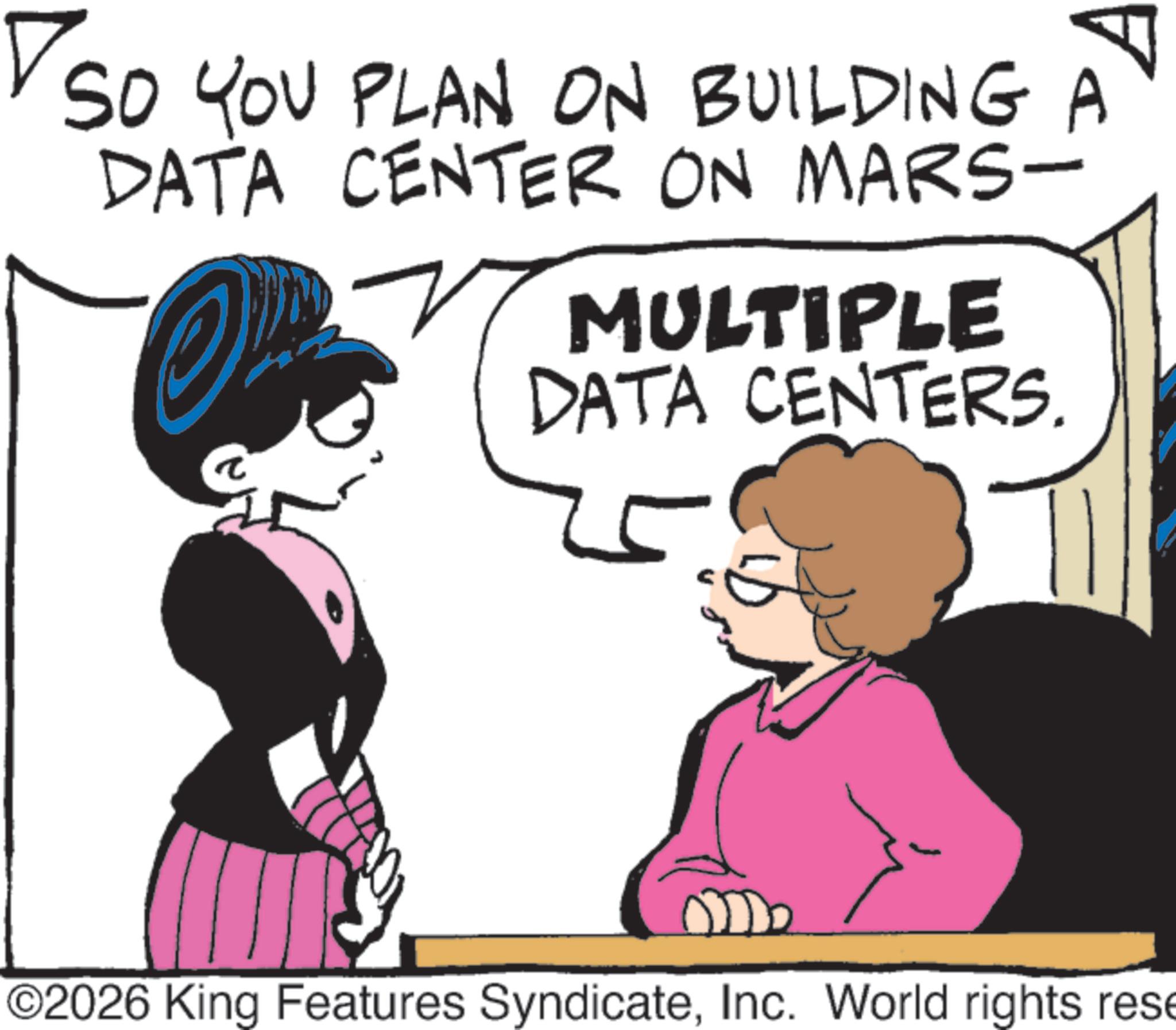 Fiction OCR: ??? SO YOU PLAN ON BUILDING A DATA CENTER ON MARS- MULTIPLE DATA CENTERS. ?? ©2026 King Features SyndicateInc. World rights rese ??? SO YOU PLAN ON BUILDING A DATA CENTER ON MARS- MULTIPLE DATA CENTERS . ?? © 2026 King Features SyndicateInc. World rights rese