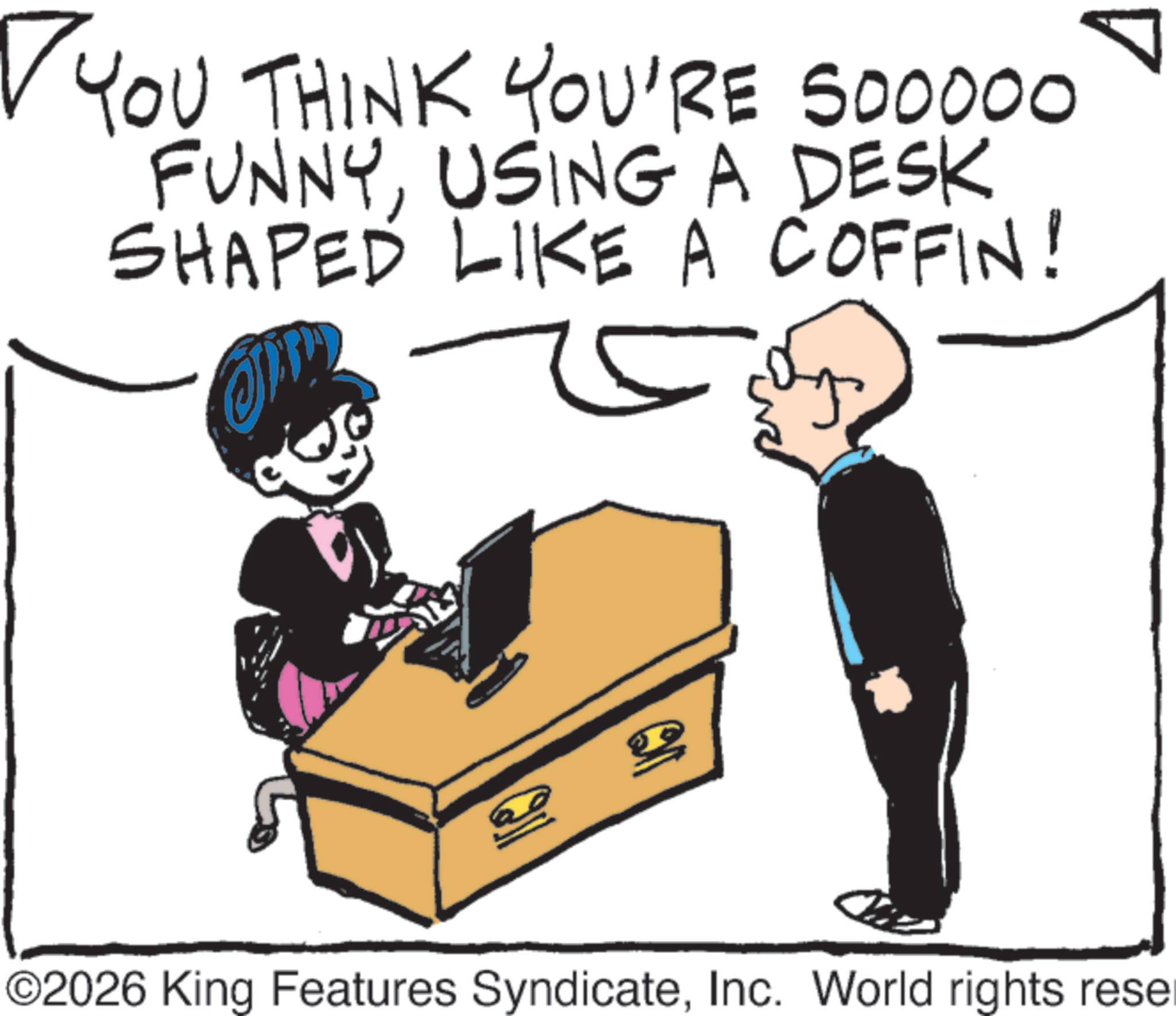 Fiction OCR: YOU THINK YOU'RE 500000 FUNNYUSING A DESK SHAPED LIKE A COFFIN! 20 ©2026 King Features SyndicateInc. World rights reser YOU THINK YOU'RE 500000 FUNNYUSING A DESK SHAPED LIKE A COFFIN ! 20 © 2026 King Features SyndicateInc. World rights reser