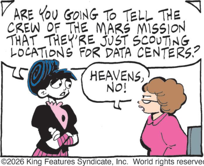 Line art OCR: ? ARE YOU GOING TO TELL THE CREW OF THE MARS MISSION THAT THEY'RE JUST SCOUTING LOCATIONS FOR DATA CENTERS? 25 HEAVENSNO! ©2026 King Features SyndicateInc. World rights reserve ? ARE YOU GOING TO TELL THE CREW OF THE MARS MISSION THAT THEY'RE JUST SCOUTING LOCATIONS FOR DATA CENTERS ? 25 HEAVENSNO ! © 2026 King Features SyndicateInc. World rights reserve