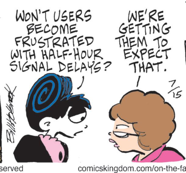 Graphics OCR: WON'T USERS BECOME FRUSTRATED WITH HALF-HOUR SIGNAL DELAYS? WE'RE GETTING THEM TO EXPECT THAT.1 Billtobrook served 2 comicskingdom.com/on-the-fa älv WON'T USERS BECOME FRUSTRATED WITH HALF - HOUR SIGNAL DELAYS ? WE'RE GETTING THEM TO EXPECT THAT .1 Billtobrook served 2 comicskingdom.com/on-the-fa älv