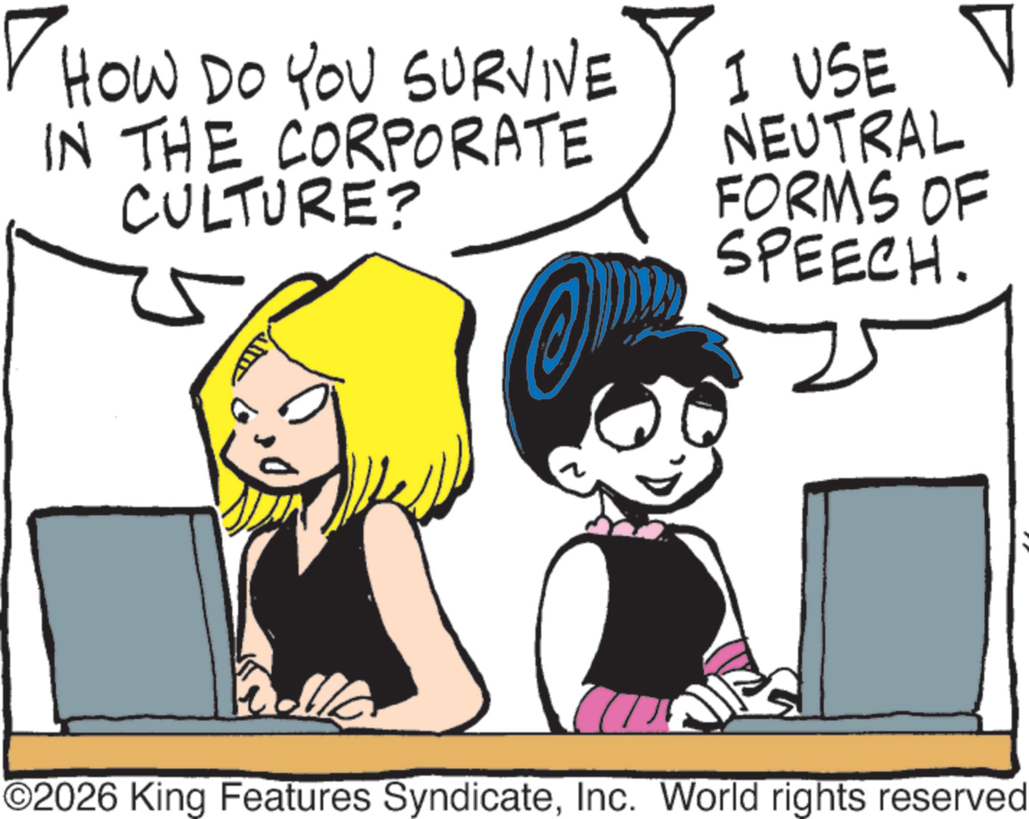 Comic book OCR: ? HOW DO YOU SURVIVE IN THE CORPORATE CULTURE? I USE V NEUTRAL FORMS OF SPEECH. ©2026 King Features SyndicateInc. World rights reserved ? HOW DO YOU SURVIVE IN THE CORPORATE CULTURE ? I USE V NEUTRAL FORMS OF SPEECH . © 2026 King Features SyndicateInc. World rights reserved