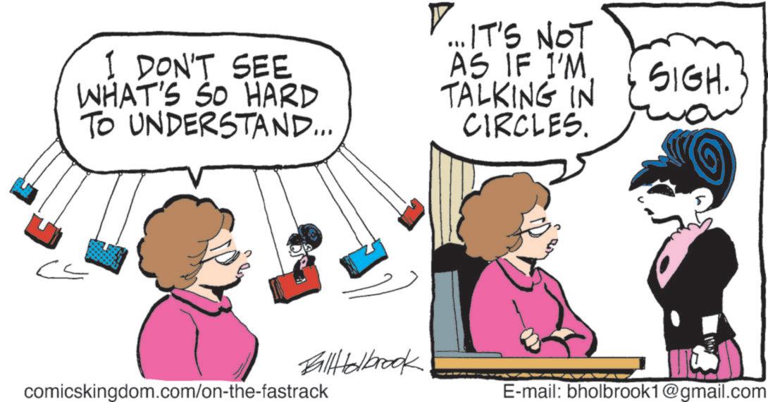 Comic book OCR: I DON'T SEE WHAT'S SO HARD TO UNDERSTAND... ... IT'S NOT AS IF I'M TALKING IN CIRCLES. ?? SIGH. FallHolbrook comicskingdom.com/on-the-fastrack E-mail: bholbrook1@gmail.com I DON'T SEE WHAT'S SO HARD TO UNDERSTAND ... ... IT'S NOT AS IF I'M TALKING IN CIRCLES . ?? SIGH . FallHolbrook comicskingdom.com/on-the-fastrack E - mail : bholbrook1@gmail.com