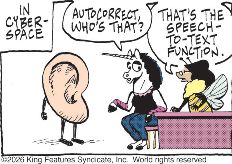 Photo caption OCR: IN CYBER- AUTOCORRECTWHO'S THAT? SPACE THAT'S THE SPEECH- TO-TEXT FUNCTION. 5 O2026 King Features SyndicateInc. World rights reserved IN CYBER- AUTOCORRECTWHO'S THAT ? SPACE THAT'S THE SPEECH- TO - TEXT FUNCTION . 5 O2026 King Features SyndicateInc. World rights reserved