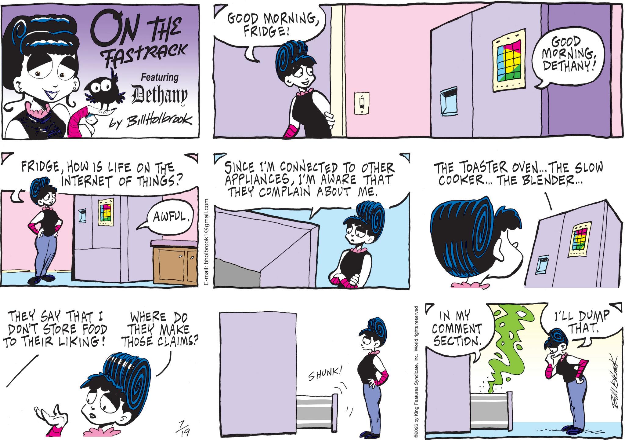 Publication OCR: ? ON THE TAstrick Featuring Dethany by Bill Holbrook FRIDGEHOW IS LIFE ON THE. INTERNET OF THINGS? AWFUL. E-mail: bholbrook1@gmail.com GOOD MORNINGFRIDGE! SINCE I'M CONNECTED TO OTHER APPLIANCESI'M AWARE THAT THEY COMPLAIN ABOUT ME. T GOOD MORNINGDETHANY! THE TOASTER OVEN... THE SLOW COOKER... THE BLENDER... THEY SAY THAT I DON'T STORE FOOD TO THEIR LIKING! WHERE DO THEY MAKE THOSE CLAIMS? 19 SHUNK! ©2026 by King Features SyndicateInc. World rights reserved ? IN MY COMMENT SECTION. I'LL DUMP THAT Bill Holbeck ? ON THE TAstrick Featuring Dethany by Bill Holbrook FRIDGEHOW IS LIFE ON THE . INTERNET OF THINGS ? AWFUL . E - mail : bholbrook1@gmail.com GOOD MORNINGFRIDGE ! SINCE I'M CONNECTED TO OTHER APPLIANCESI'M AWARE THAT THEY COMPLAIN ABOUT ME . T GOOD MORNINGDETHANY ! THE TOASTER OVEN ... THE SLOW COOKER ... THE BLENDER ... THEY SAY THAT I DON'T STORE FOOD TO THEIR LIKING ! WHERE DO THEY MAKE THOSE CLAIMS ? 19 SHUNK ! © 2026 by King Features SyndicateInc. World rights reserved ? IN MY COMMENT SECTION . I'LL DUMP THAT Bill Holbeck