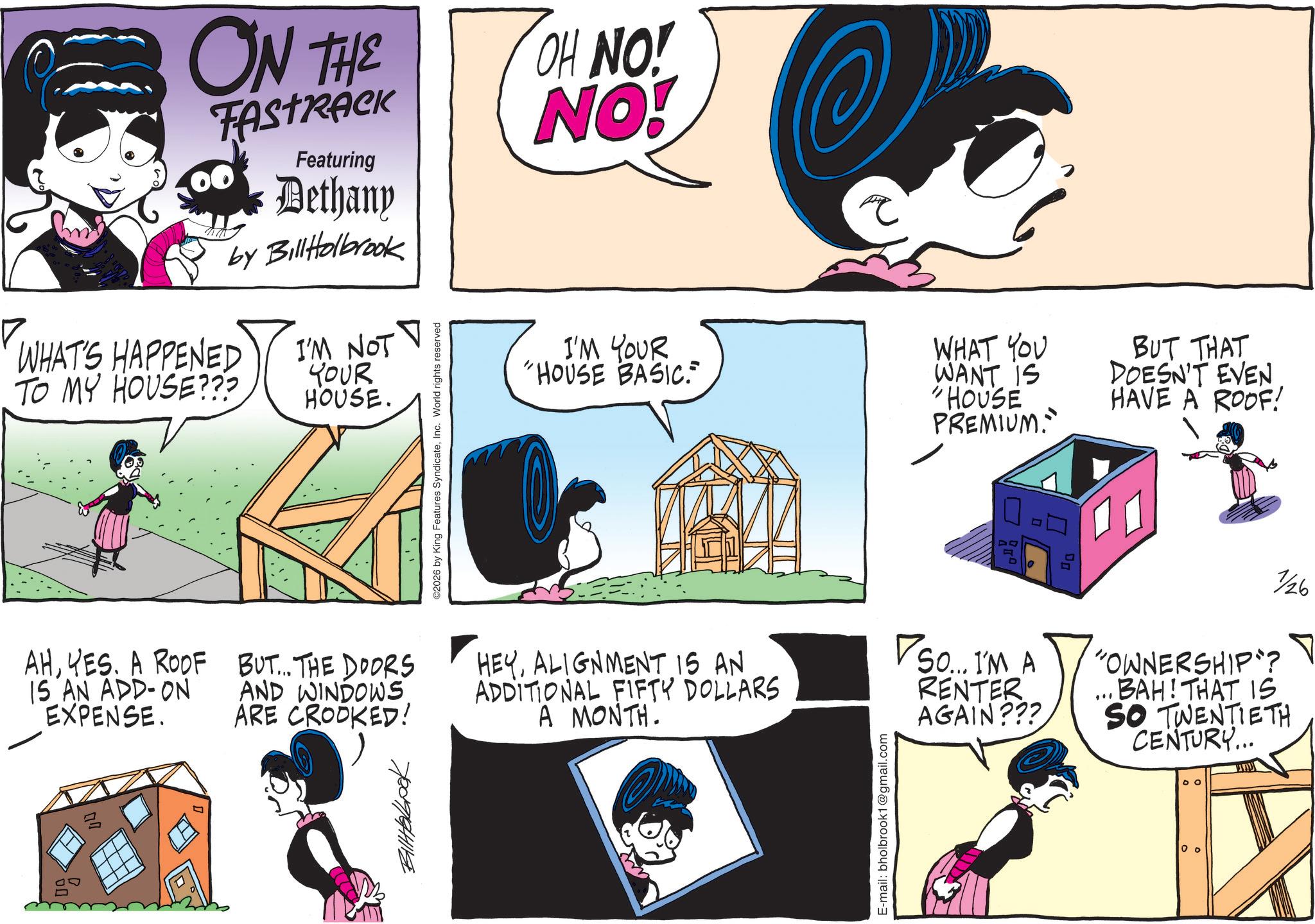Comic book OCR: ON THE FASTRACK WHAT'S HAPPENED TO MY HOUSE??? Featuring Dethany by BillHolbrook I'M NOT YOUR HOUSE. ©2026 by King Features SyndicateInc. World rights reserved OH NO! NO! I'M YOUR "HOUSE BASIC. WHAT YOU WANT IS "HOUSE PREMIUM. BUT THAT DOESN'T EVEN HAVE A ROOF! AHYES. A ROOF 15 AN ADD-ON EXPENSE. BUT... THE DOORS AND WINDOWS ARE CROOKED! HEYALIGNMENT 15 AN ADDITIONAL FIFTY DOLLARS A MONTH. So... I'M A RENTER AGAIN??? " 1/26 "OWNERSHIP"? BAH! THAT IS SO TWENTIETH CENTURY... 780994114 E-mail: bholbrook1@gmail.com 00 0 o ON THE FASTRACK WHAT'S HAPPENED TO MY HOUSE ??? Featuring Dethany by BillHolbrook I'M NOT YOUR HOUSE . © 2026 by King Features SyndicateInc. World rights reserved OH NO ! NO ! I'M YOUR " HOUSE BASIC . WHAT YOU WANT IS " HOUSE PREMIUM . BUT THAT DOESN'T EVEN HAVE A ROOF ! AHYES . A ROOF 15 AN ADD - ON EXPENSE . BUT ... THE DOORS AND WINDOWS ARE CROOKED ! HEYALIGNMENT 15 AN ADDITIONAL FIFTY DOLLARS A MONTH . So ... I'M A RENTER AGAIN ??? " 1/26 " OWNERSHIP " ? BAH ! THAT IS SO TWENTIETH CENTURY ... 780994114 E - mail : bholbrook1@gmail.com 00 0 o