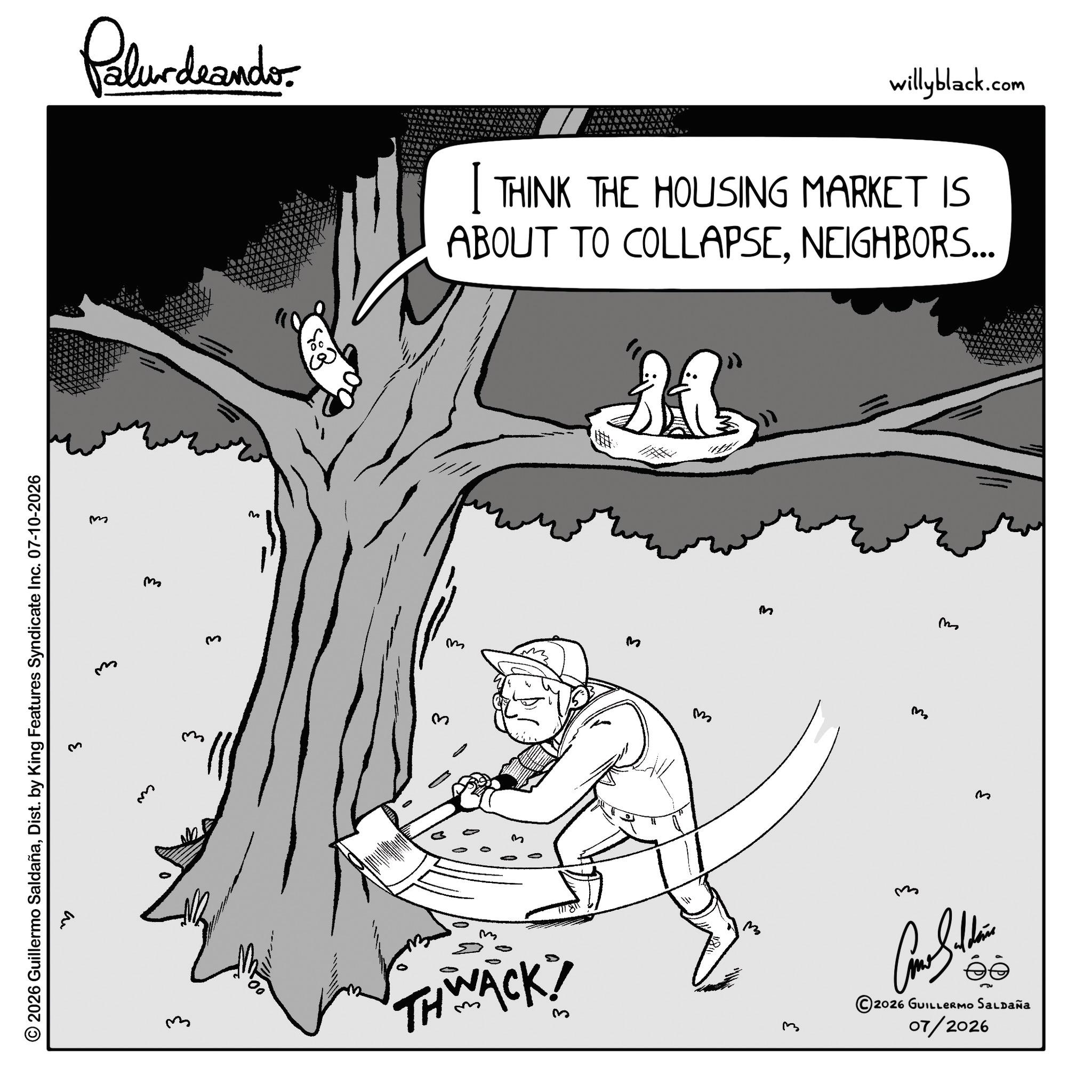 Animated cartoon OCR: © 2026 Guillermo SaldañaDist. by King Features Syndicate Inc. 07-10-2026 3 m m Palurdeando. w m m m 3 m NNN willyblack.com I THINK THE HOUSING MARKET IS ABOUT TO COLLAPSENEIGHBORS... & m m THWACK! 3 M ?? M m M m © 2026 GUILLERMO SALDAÑA 07/2026 © 2026 Guillermo SaldañaDist . by King Features Syndicate Inc. 07-10-2026 3 m m Palurdeando . w m m m 3 m NNN willyblack.com I THINK THE HOUSING MARKET IS ABOUT TO COLLAPSENEIGHBORS ... & m m THWACK ! 3 M ?? M m M m © 2026 GUILLERMO SALDAÑA 07/2026