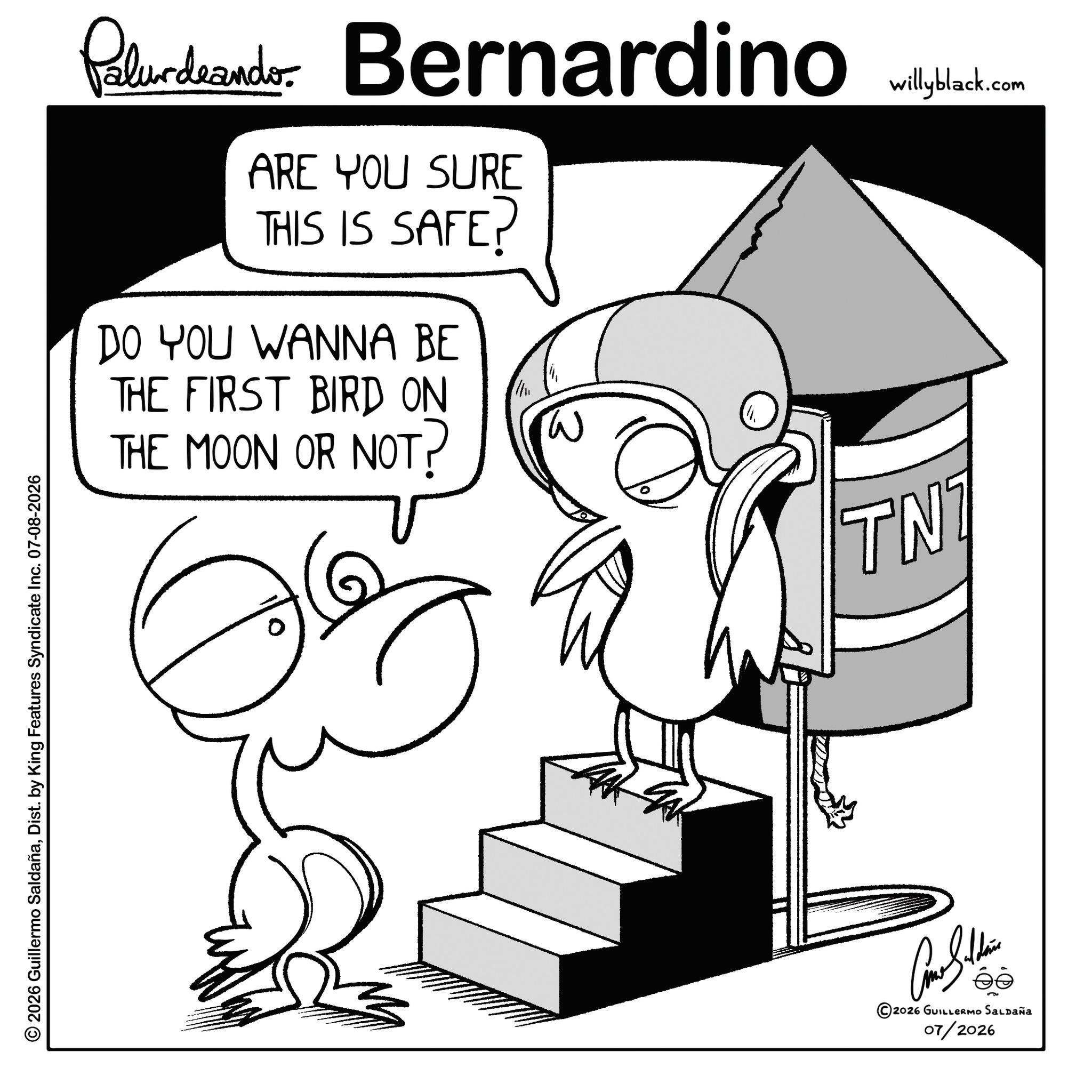 Coloring book OCR: © 2026 Guillermo SaldañaDist. by King Features Syndicate Inc. 07-08-2026 Palurdeando Bernardino ARE YOU SURE THIS IS SAFE? DO YOU WANNA BE THE FIRST BIRD ON THE MOON OR NOT? W TNT 2026 GUILLERMO SALDAÑA 07/2026 willyblack.com © 2026 Guillermo SaldañaDist . by King Features Syndicate Inc. 07-08-2026 Palurdeando Bernardino ARE YOU SURE THIS IS SAFE ? DO YOU WANNA BE THE FIRST BIRD ON THE MOON OR NOT ? W TNT 2026 GUILLERMO SALDAÑA 07/2026 willyblack.com