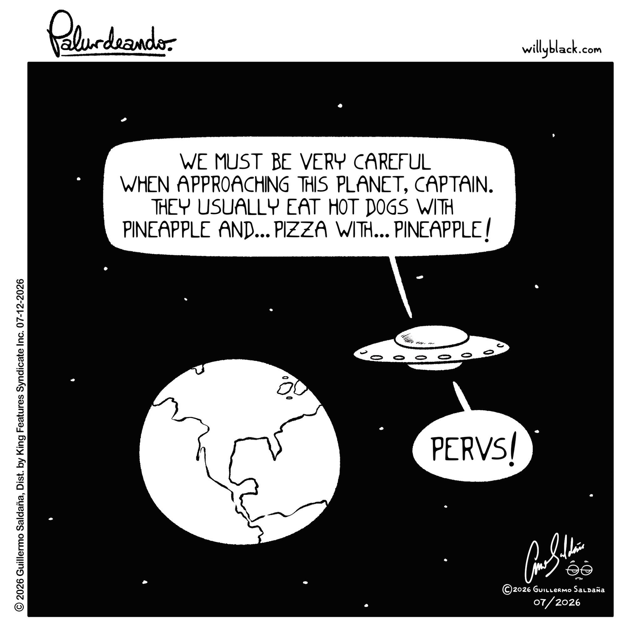 Fiction OCR: © 2026 Guillermo SaldañaDist. by King Features Syndicate Inc. 07-12-2026 Pelundranders WE MUST BE VERY CAREFUL WHEN APPROACHING THIS PLANETCAPTAIN. THEY USUALLY EAT HOT DOGS WITH PINEAPPLE AND... PIZZA WITH... PINEAPPLE! 0 10 10 PERVS! ?????? ©2026 GUILLERMO Saldaña 07/2026 willyblack.com © 2026 Guillermo SaldañaDist . by King Features Syndicate Inc. 07-12-2026 Pelundranders WE MUST BE VERY CAREFUL WHEN APPROACHING THIS PLANETCAPTAIN . THEY USUALLY EAT HOT DOGS WITH PINEAPPLE AND ... PIZZA WITH ... PINEAPPLE ! 0 10 10 PERVS ! ?????? © 2026 GUILLERMO Saldaña 07/2026 willyblack.com