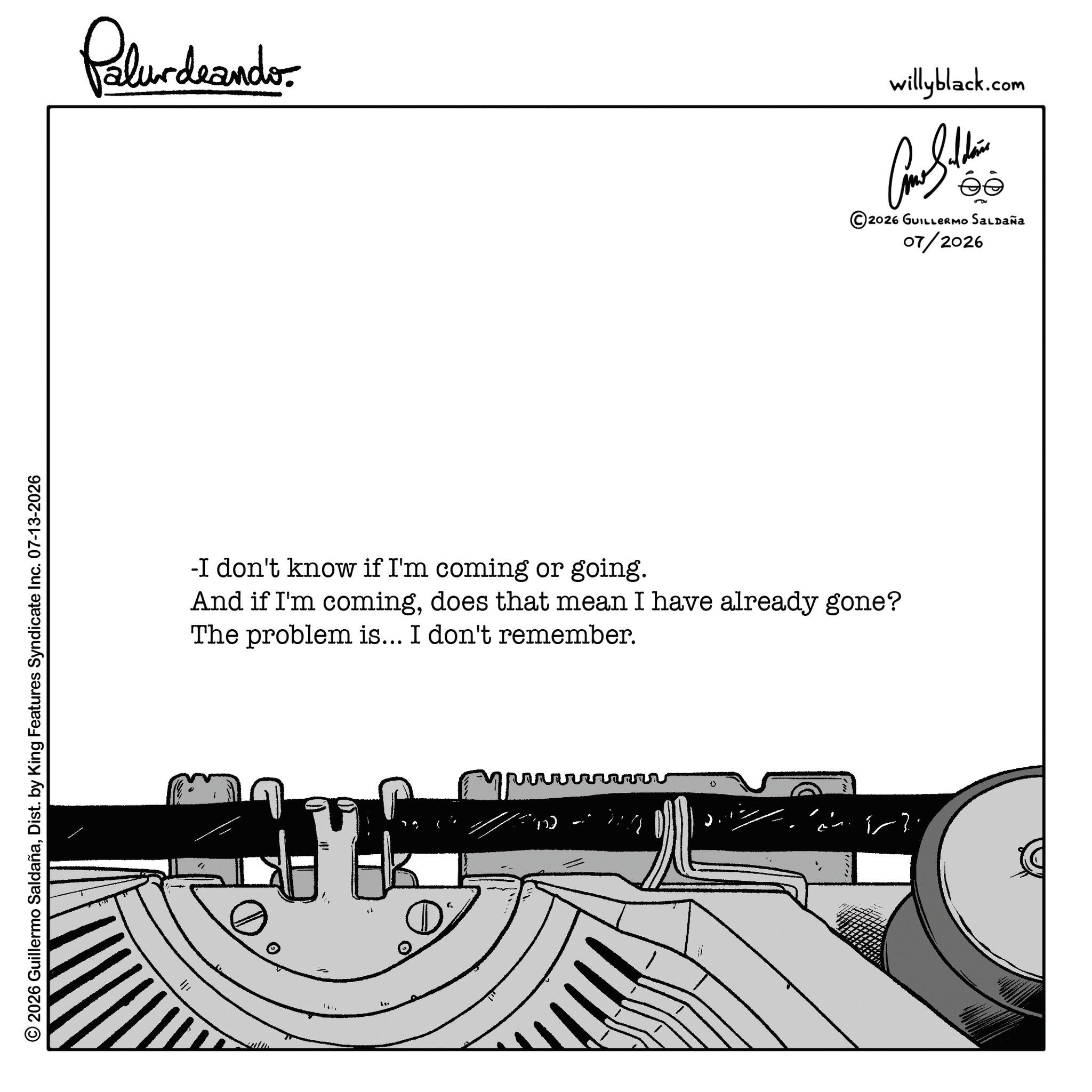 Document OCR: © 2026 Guillermo SaldañaDist. by King Features Syndicate Inc. 07-13-2026 ? Polurdeando- -I don't know if I'm coming or going. And if I'm comingdoes that mean I have already gone? The problem is... I don't remember. 0 willyblack.com ???????? © 2026 GUILLERMO SALDAÑA 07/2026 © 2026 Guillermo SaldañaDist . by King Features Syndicate Inc. 07-13-2026 ? Polurdeando- -I don't know if I'm coming or going . And if I'm comingdoes that mean I have already gone ? The problem is ... I don't remember . 0 willyblack.com ???????? © 2026 GUILLERMO SALDAÑA 07/2026