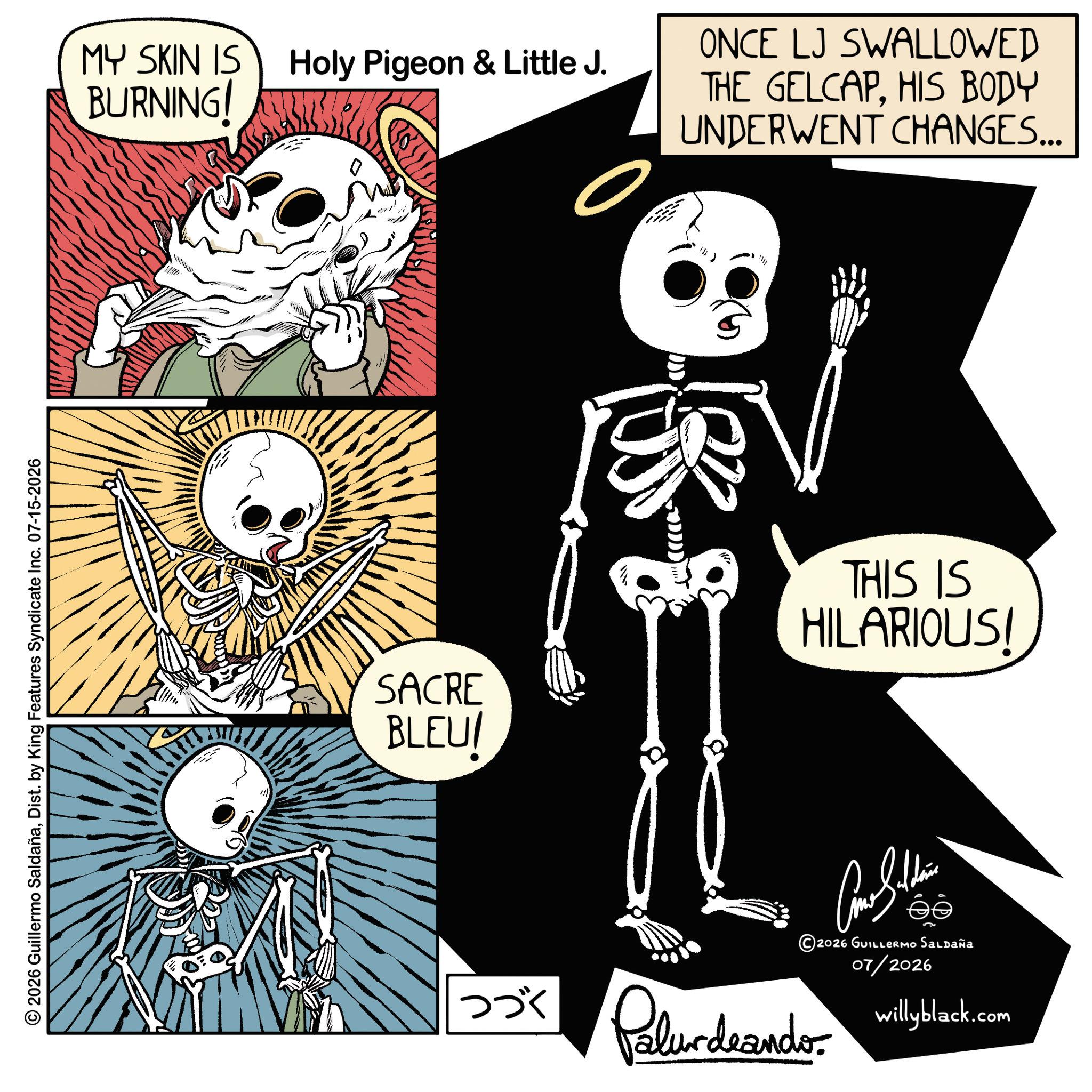 Graphics OCR: © 2026 Guillermo SaldañaDist. by King Features Syndicate Inc. 07-15-2026 MY SKIN IS BURNING! Holy Pigeon & Little J. DDD ONCE LJ SWALLOWED THE GELCAPHIS BODY UNDERWENT CHANGES... SACRE BLEU! THIS IS HILARIOUS! Como Saldain ?? 2026 GUILLERMO Saldaña 07/2026 willyblack.com ??? Palurdeando. © 2026 Guillermo SaldañaDist . by King Features Syndicate Inc. 07-15-2026 MY SKIN IS BURNING ! Holy Pigeon & Little J. DDD ONCE LJ SWALLOWED THE GELCAPHIS BODY UNDERWENT CHANGES ... SACRE BLEU ! THIS IS HILARIOUS ! Como Saldain ?? 2026 GUILLERMO Saldaña 07/2026 willyblack.com ??? Palurdeando .