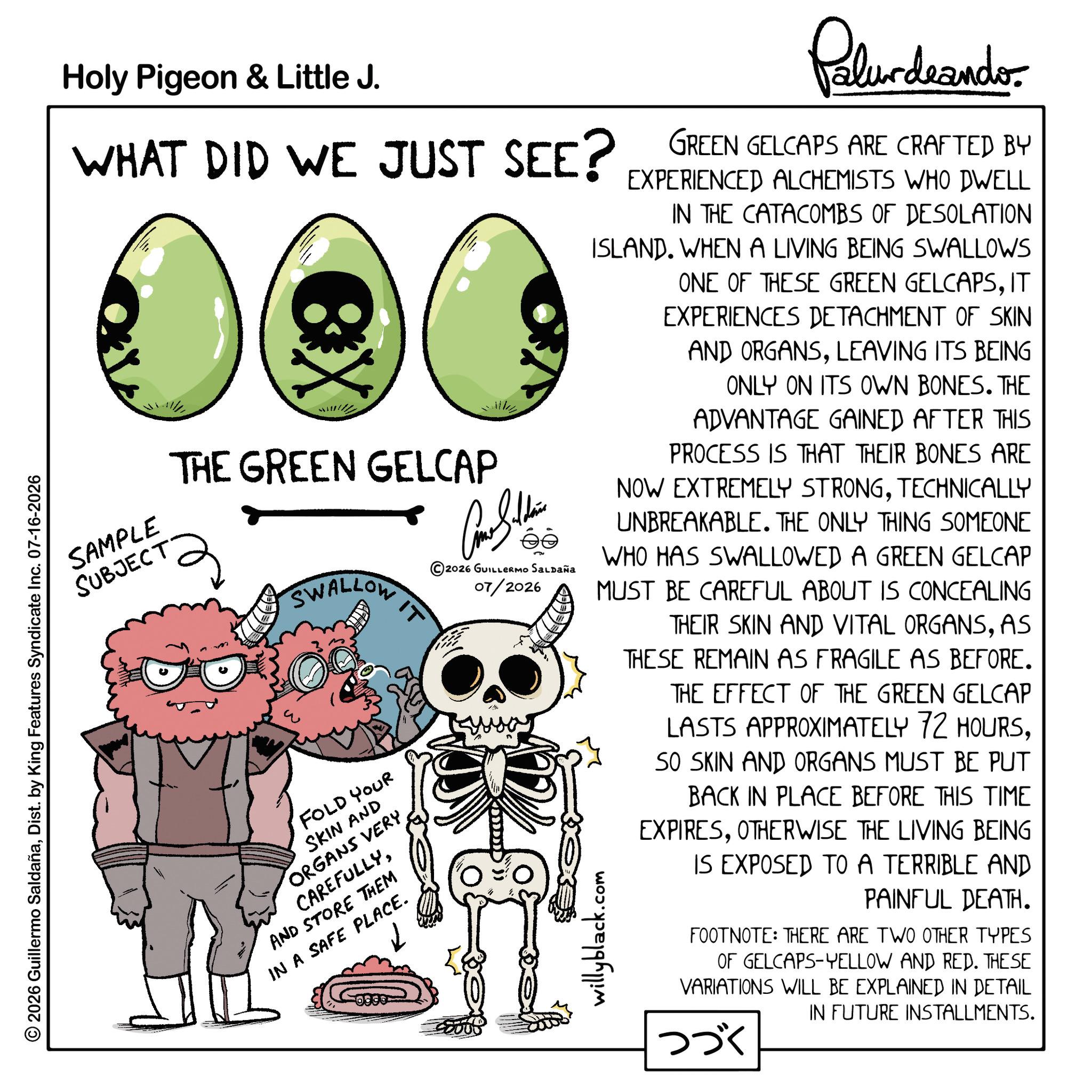 Fiction OCR: © 2026 Guillermo SaldañaDist. by King Features Syndicate Inc. 07-16-2026 Holy Pigeon & Little J. WHAT DID WE JUST SEE? SAMPLE SUBJECT eX THE GREEN GELCAP SWALLOW IT FOLD YOUR SKIN AND ORGANS VERY CAREFULLYAND STORE THEM IN A SAFE PLACE. Can the 2026 GUILLERMO SALDAÑA 07/2026 Palurdeando GREEN GELCAPS ARE CRAFTED BY EXPERIENCED ALCHEMISTS WHO DWELL IN THE CATACOMBS OF DESOLATION ISLAND. WHEN A LIVING BEING SWALLOWS ONE OF THESE GREEN GELCAPSIT EXPERIENCES DETACHMENT OF SKIN AND ORGANSLEAVING ITS BEING ONLY ON ITS OWN BONES. THE ADVANTAGE GAINED AFTER THIS PROCESS IS THAT THEIR BONES ARE NOW EXTREMELY STRONGTECHNICALLY UNBREAKABLE. THE ONLY THING SOMEONE WHO HAS SWALLOWED A GREEN GELCAP MUST BE CAREFUL ABOUT IS CONCEALING THEIR SKIN AND VITAL ORGANSAS THESE REMAIN AS FRAGILE AS BEFORE. THE EFFECT OF THE GREEN GELCAP LASTS APPROXIMATELY 72 HOURSSO SKIN AND ORGANS MUST BE PUT BACK IN PLACE BEFORE THIS TIME EXPIRESOTHERWISE THE LIVING BEING IS EXPOSED TO A TERRIBLE AND PAINFUL DEATH. willyblack.c com FOOTNOTE: THERE ARE TWO OTHER TYPES OF GELCAPS-YELLOW AND RED. THESE VARIATIONS WILL BE EXPLAINED IN DETAIL IN FUTURE INSTALLMENTS. ??? © 2026 Guillermo SaldañaDist . by King Features Syndicate Inc. 07-16-2026 Holy Pigeon & Little J. WHAT DID WE JUST SEE ? SAMPLE SUBJECT eX THE GREEN GELCAP SWALLOW IT FOLD YOUR SKIN AND ORGANS VERY CAREFULLYAND STORE THEM IN A SAFE PLACE . Can the 2026 GUILLERMO SALDAÑA 07/2026 Palurdeando GREEN GELCAPS ARE CRAFTED BY EXPERIENCED ALCHEMISTS WHO DWELL IN THE CATACOMBS OF DESOLATION ISLAND . WHEN A LIVING BEING SWALLOWS ONE OF THESE GREEN GELCAPSIT EXPERIENCES DETACHMENT OF SKIN AND ORGANSLEAVING ITS BEING ONLY ON ITS OWN BONES . THE ADVANTAGE GAINED AFTER THIS PROCESS IS THAT THEIR BONES ARE NOW EXTREMELY STRONGTECHNICALLY UNBREAKABLE . THE ONLY THING SOMEONE WHO HAS SWALLOWED A GREEN GELCAP MUST BE CAREFUL ABOUT IS CONCEALING THEIR SKIN AND VITAL ORGANSAS THESE REMAIN AS FRAGILE AS BEFORE . THE EFFECT OF THE GREEN GELCAP LASTS APPROXIMATELY 72 HOURSSO SKIN AND ORGANS MUST BE PUT BACK IN PLACE BEFORE THIS TIME EXPIRESOTHERWISE THE LIVING BEING IS EXPOSED TO A TERRIBLE AND PAINFUL DEATH . willyblack.c com FOOTNOTE : THERE ARE TWO OTHER TYPES OF GELCAPS - YELLOW AND RED . THESE VARIATIONS WILL BE EXPLAINED IN DETAIL IN FUTURE INSTALLMENTS . ???