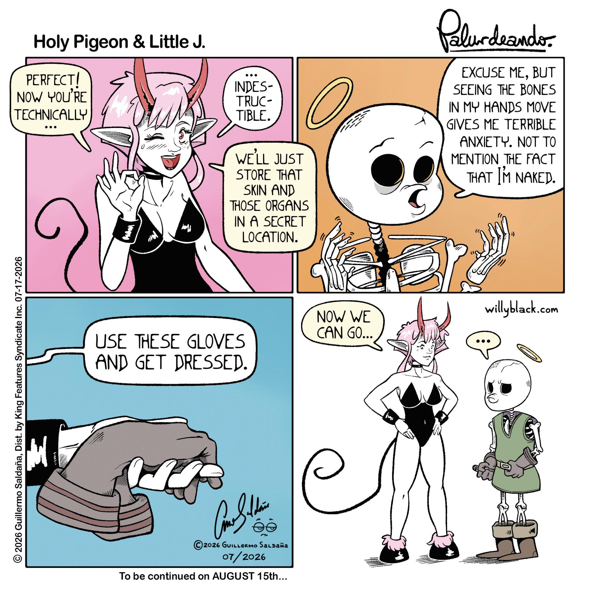 Comic book OCR: 2026 Guillermo SaldañaDist. by King Features Syndicate Inc. 07-17-2026 Holy Pigeon & Little J. PERFECT! NOW YOU'RE TECHNICALLY USE THESE GLOVES AND GET DRESSED. INDES- TRUC- TIBLE. WE'LL JUST STORE THAT SKIN AND THOSE ORGANS IN A SECRET LOCATION. 2026 GUILLERMO SALDAÑA 07/2026 To be continued on AUGUST 15th... Palurdeando EXCUSE MEBUT SEEING THE BONES IN MY HANDS MOVE GIVES ME TERRIBLE ANXIETY. NOT TO MENTION THE FACT THAT I'M NAKED. willyblack.com NOW WE CAN GO... 2026 Guillermo SaldañaDist . by King Features Syndicate Inc. 07-17-2026 Holy Pigeon & Little J. PERFECT ! NOW YOU'RE TECHNICALLY USE THESE GLOVES AND GET DRESSED . INDES- TRUC- TIBLE . WE'LL JUST STORE THAT SKIN AND THOSE ORGANS IN A SECRET LOCATION . 2026 GUILLERMO SALDAÑA 07/2026 To be continued on AUGUST 15th ... Palurdeando EXCUSE MEBUT SEEING THE BONES IN MY HANDS MOVE GIVES ME TERRIBLE ANXIETY . NOT TO MENTION THE FACT THAT I'M NAKED . willyblack.com NOW WE CAN GO ...