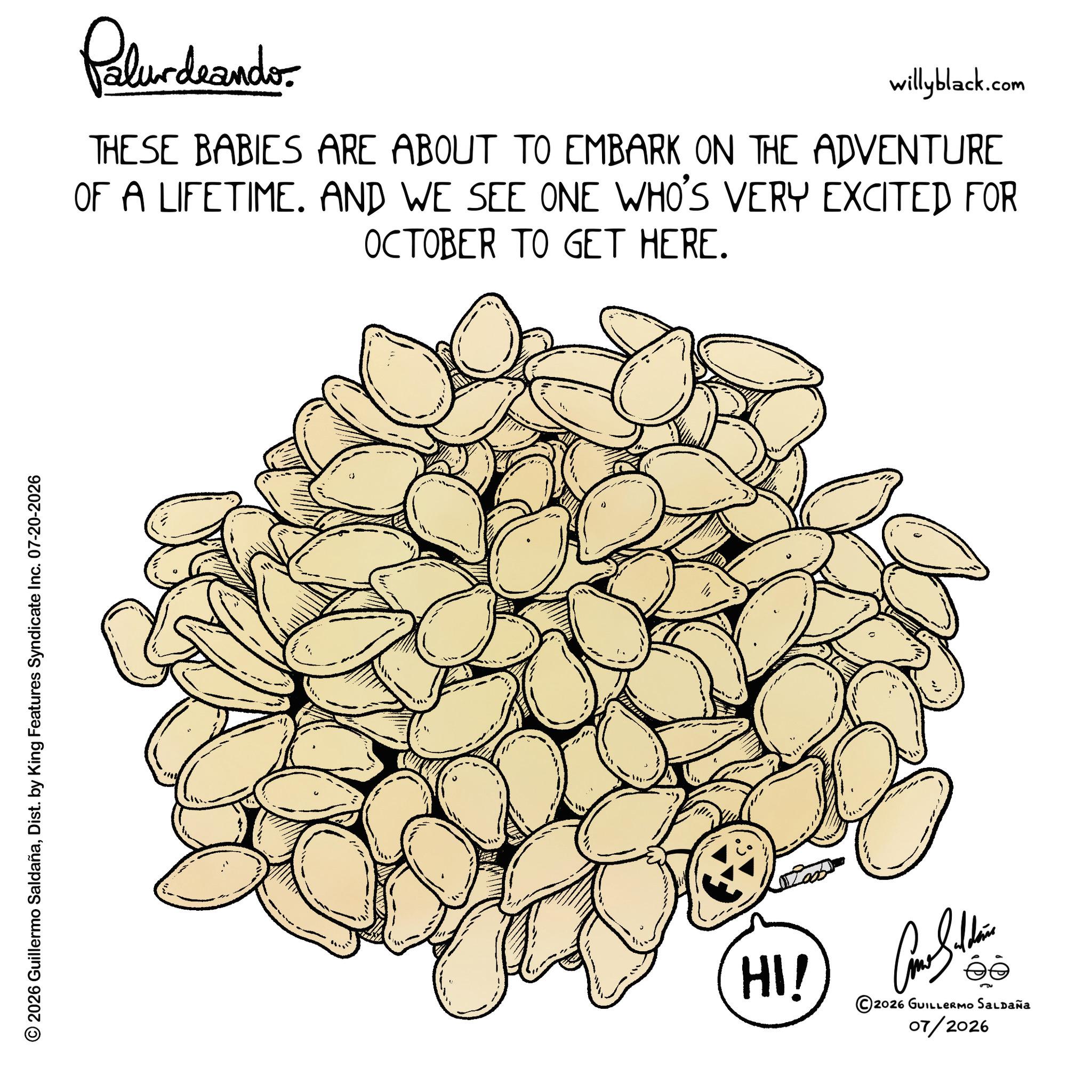Produce OCR: © 2026 Guillermo SaldañaDist. by King Features Syndicate Inc. 07-20-2026 Pelundrando willyblack.com THESE BABIES ARE ABOUT TO EMBARK ON THE ADVENTURE OF A LIFETIME. AND WE SEE ONE WHO'S VERY EXCITED FOR OCTOBER TO GET HERE. " HI! Com Sdn ©2026 GUILLERMO SALDAÑA 07/2026 © 2026 Guillermo SaldañaDist . by King Features Syndicate Inc. 07-20-2026 Pelundrando willyblack.com THESE BABIES ARE ABOUT TO EMBARK ON THE ADVENTURE OF A LIFETIME . AND WE SEE ONE WHO'S VERY EXCITED FOR OCTOBER TO GET HERE . " HI ! Com Sdn © 2026 GUILLERMO SALDAÑA 07/2026