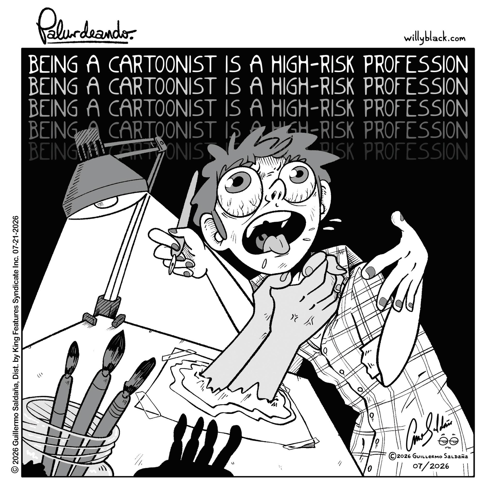 Graphics OCR: © 2026 Guillermo SaldañaDist. by King Features Syndicate Inc. 07-21-2026 +1) Palur deando willyblack.com BEING A CARTOONIST IS A HIGH-RISK PROFESSION BEING A CARTOONIST IS A HIGH-RISK PROFESSION BEING A CARTOONIST IS A HIGH-RISK PROFESSION BEING BEING CARTOONIST IS ALONIS HIGH-RISK PROFESSION PISK PROFESSION K © 2026 GUILLERMO SALDAÑA 07/2026 © 2026 Guillermo SaldañaDist . by King Features Syndicate Inc. 07-21-2026 +1 ) Palur deando willyblack.com BEING A CARTOONIST IS A HIGH - RISK PROFESSION BEING A CARTOONIST IS A HIGH - RISK PROFESSION BEING A CARTOONIST IS A HIGH - RISK PROFESSION BEING BEING CARTOONIST IS ALONIS HIGH - RISK PROFESSION PISK PROFESSION K © 2026 GUILLERMO SALDAÑA 07/2026