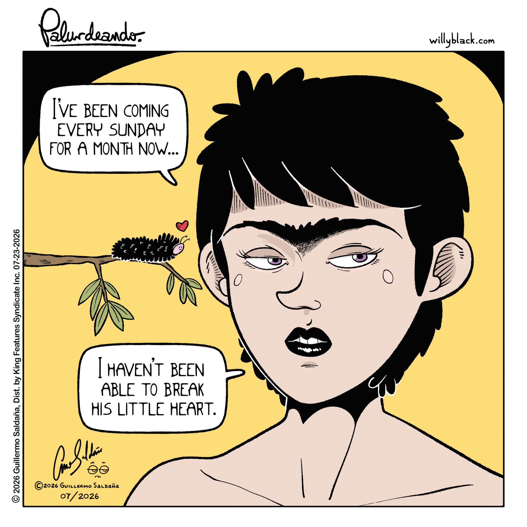 Photo caption OCR: © 2026 Guillermo SaldañaDist. by King Features Syndicate Inc. 07-23-2026 Palurdeando I'VE BEEN COMING EVERY SUNDAY FOR A MONTH NOW... I HAVEN'T BEEN ABLE TO BREAK HIS LITTLE HEART. ???????? 2026 GUILLERMO SALDAÑA 07/2026 willyblack.com © 2026 Guillermo SaldañaDist . by King Features Syndicate Inc. 07-23-2026 Palurdeando I'VE BEEN COMING EVERY SUNDAY FOR A MONTH NOW ... I HAVEN'T BEEN ABLE TO BREAK HIS LITTLE HEART . ???????? 2026 GUILLERMO SALDAÑA 07/2026 willyblack.com