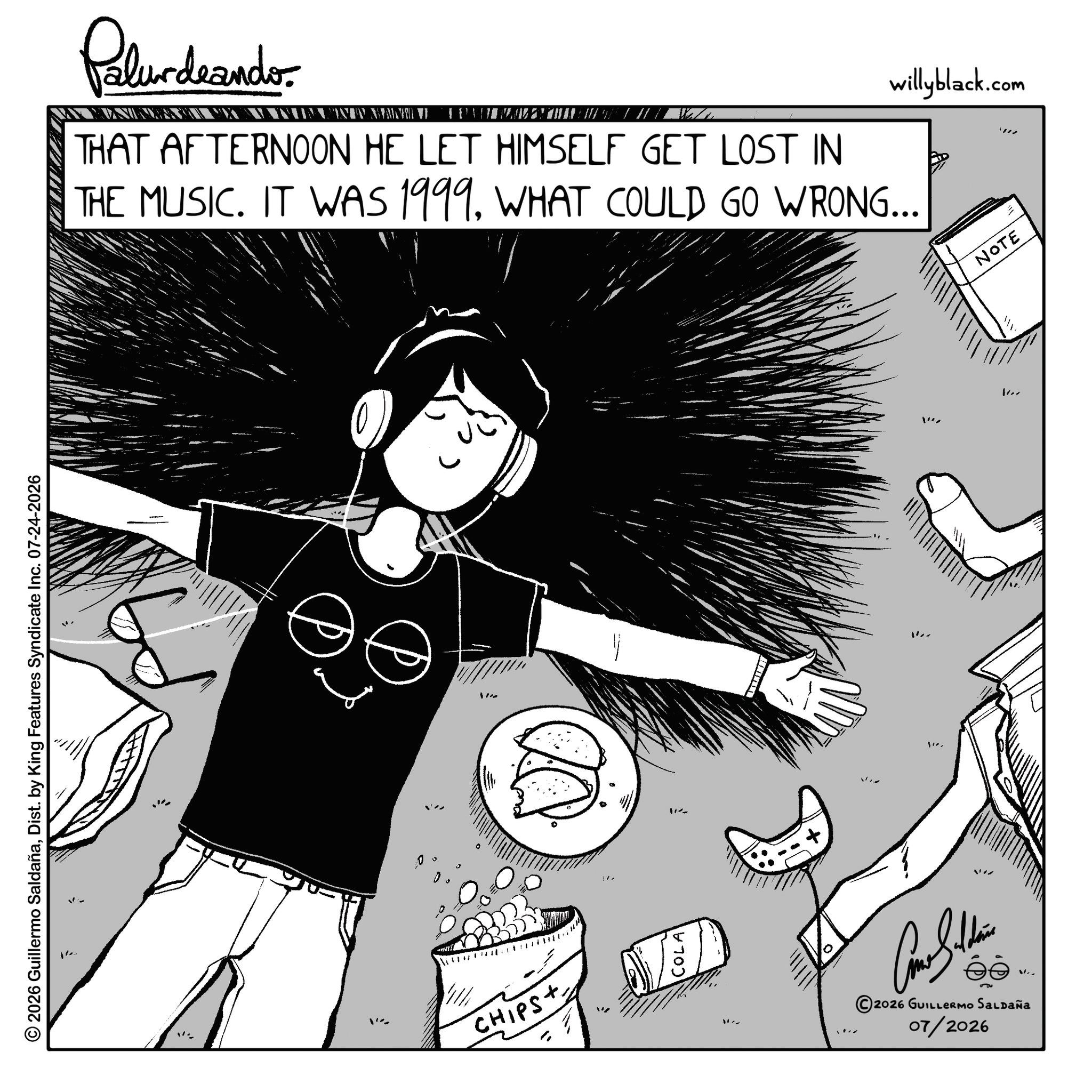 Animated cartoon OCR: © 2026 Guillermo SaldañaDist. by King Features Syndicate Inc. 07-24-2026 Palurdeando THAT AFTERNOON HE LET HIMSELF GET LOST IN THE MUSIC. IT WAS 1999. WHAT COULD GO WRONG... ans 112 11. CHIPS+ Como Sithin ©2026 GUILLERMO SALDAÑA 07/2026 V.. " willyblack.com NOTE © 2026 Guillermo SaldañaDist . by King Features Syndicate Inc. 07-24-2026 Palurdeando THAT AFTERNOON HE LET HIMSELF GET LOST IN THE MUSIC . IT WAS 1999. WHAT COULD GO WRONG ... ans 112 11 . CHIPS + Como Sithin © 2026 GUILLERMO SALDAÑA 07/2026 V .. " willyblack.com NOTE