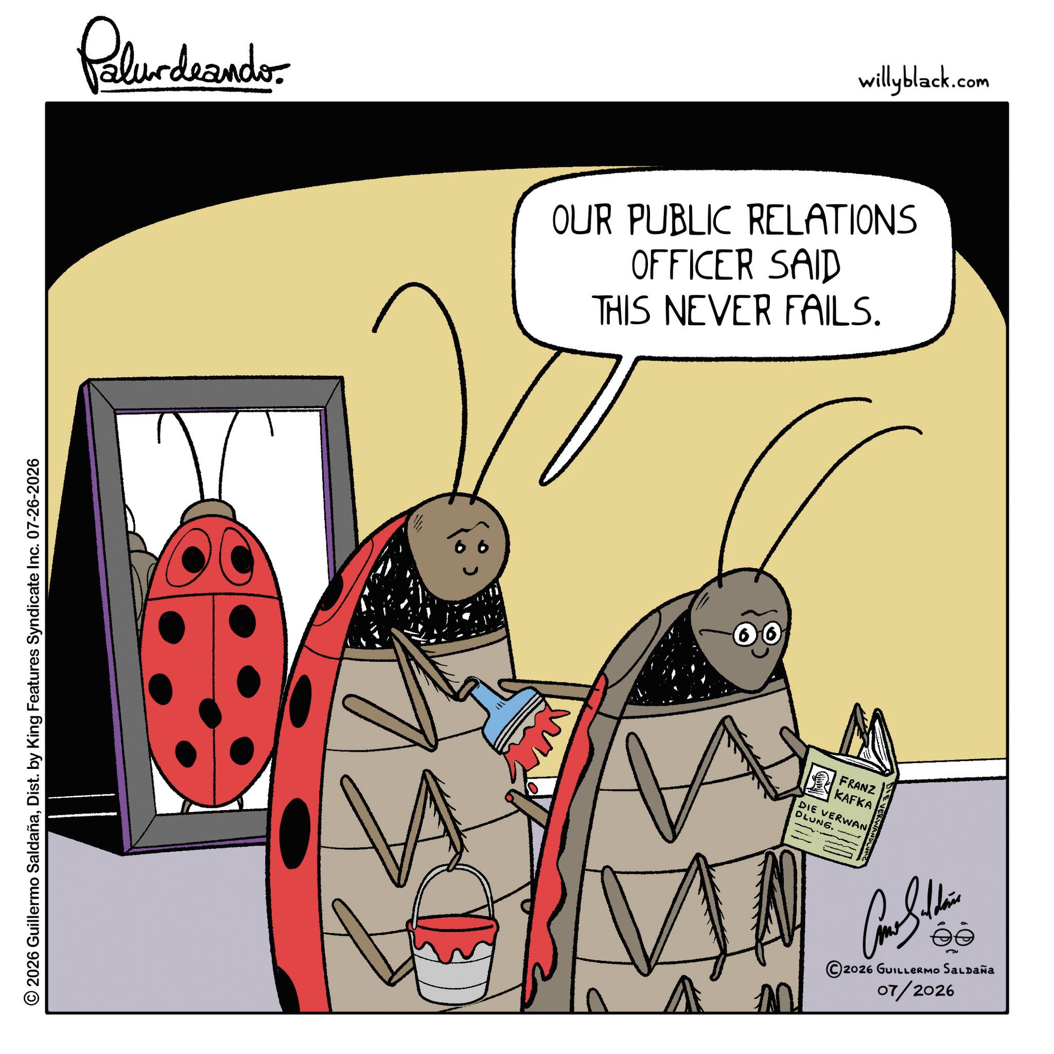 Pest OCR: Palurdnander. 2026 Guillermo SaldañaDist. by King Features Syndicate Inc. 07-26-2026 willyblack.com OUR PUBLIC RELATIONS OFFICER SAID THIS NEVER FAILS. ? FRANZ KAFKA DIE VERWAN DLUNG. EVERWAND ©2026 GUILLERMO SALDAÑA 07/2026 Palurdnander . 2026 Guillermo SaldañaDist . by King Features Syndicate Inc. 07-26-2026 willyblack.com OUR PUBLIC RELATIONS OFFICER SAID THIS NEVER FAILS . ? FRANZ KAFKA DIE VERWAN DLUNG . EVERWAND © 2026 GUILLERMO SALDAÑA 07/2026