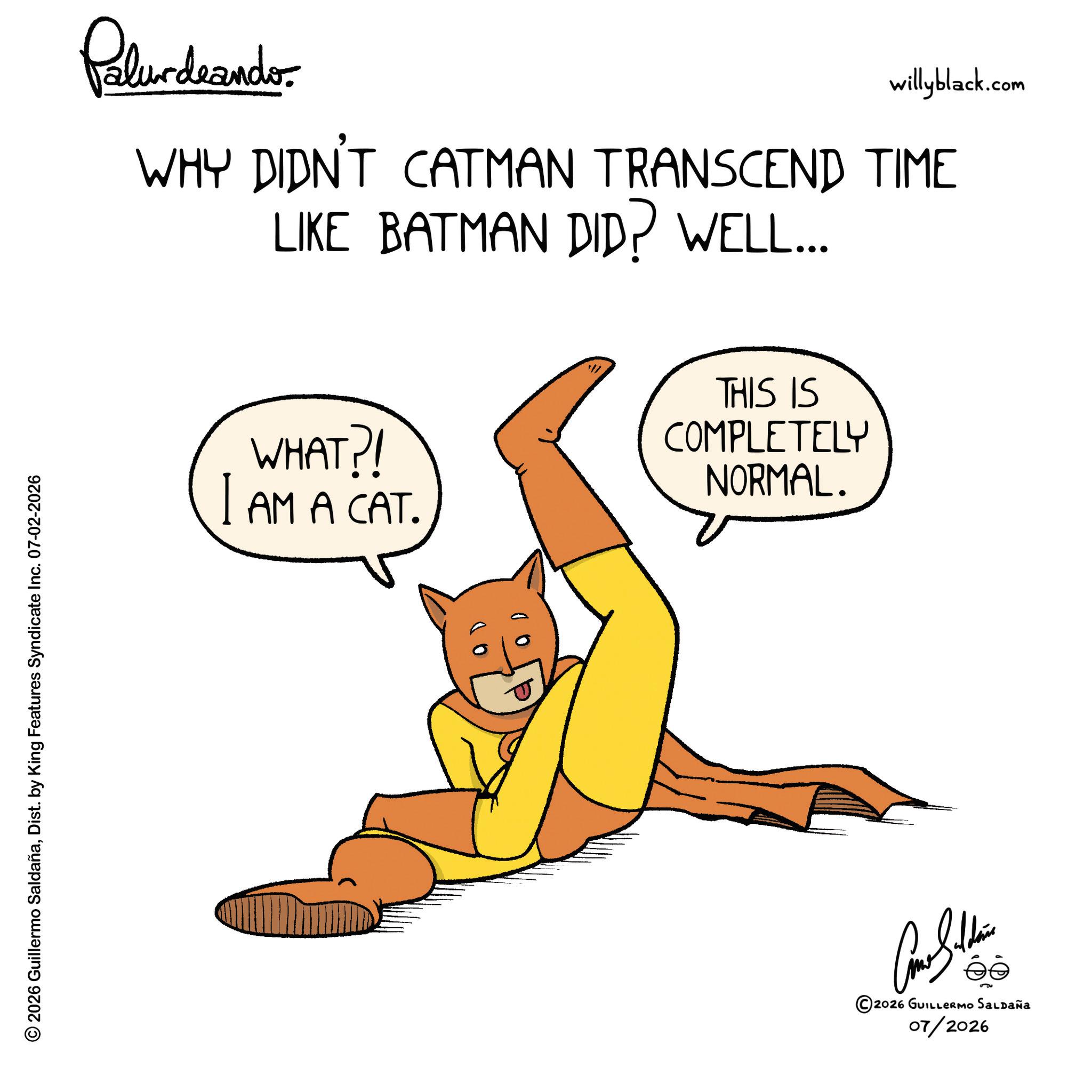 Hero OCR: © 2026 Guillermo SaldañaDist. by King Features Syndicate Inc. 07-02-2026 Plurdnando willyblack.com WHY DIDN'T CATMAN TRANSCEND TIME LIKE BATMAN DID? WELL... WHAT?! I AM A CAT. THIS IS COMPLETELY NORMAL. ©2026 GUILLERMO SALDAÑA 07/2026 © 2026 Guillermo SaldañaDist . by King Features Syndicate Inc. 07-02-2026 Plurdnando willyblack.com WHY DIDN'T CATMAN TRANSCEND TIME LIKE BATMAN DID ? WELL ... WHAT ?! I AM A CAT . THIS IS COMPLETELY NORMAL . © 2026 GUILLERMO SALDAÑA 07/2026