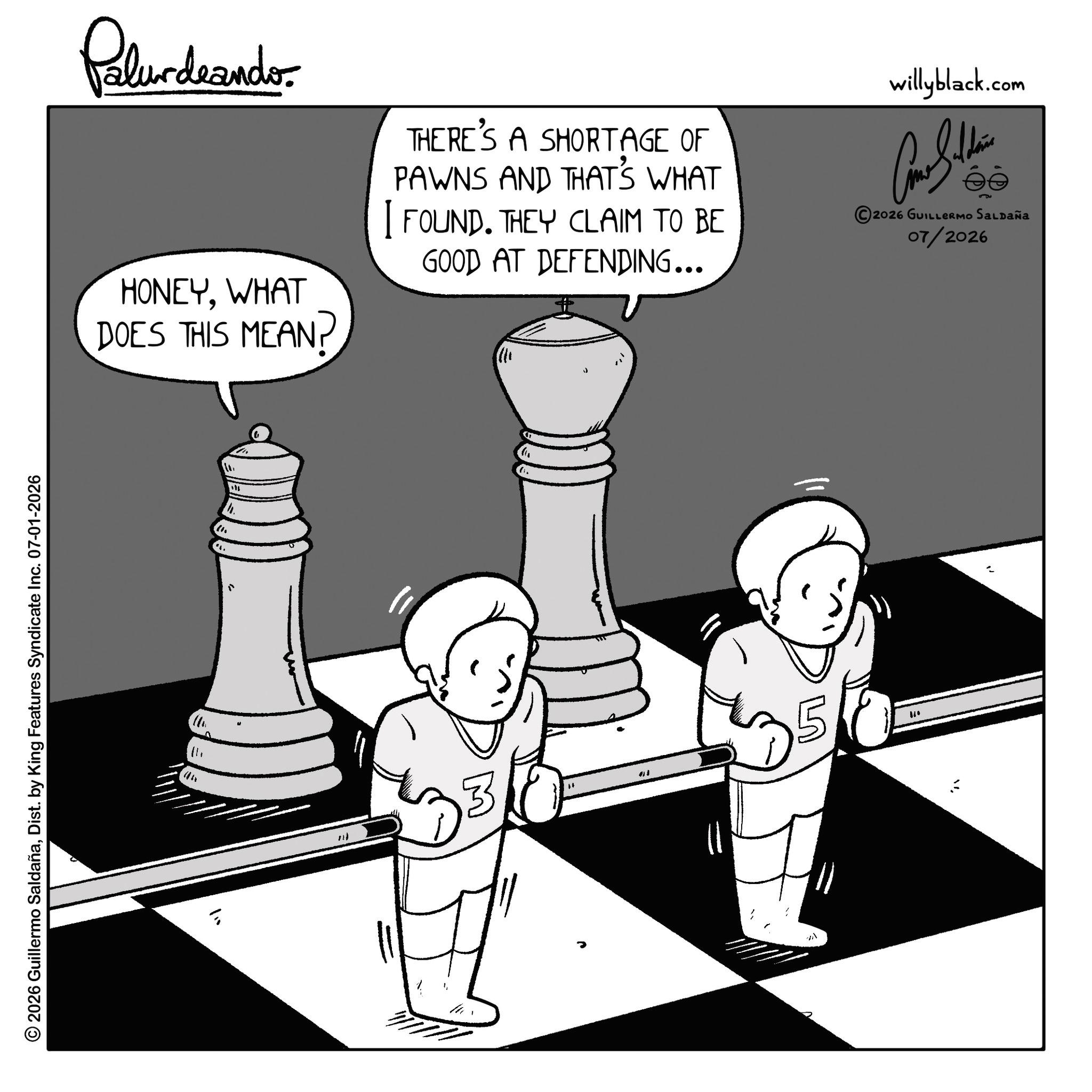Science OCR: © 2026 Guillermo SaldañaDist. by King Features Syndicate Inc. 07-01-2026 " Palurdaander HONEYWHAT DOES THIS MEAN? THERE'S A SHORTAGE OF PAWNS AND THAT'S WHAT I FOUND. THEY CLAIM TO BE GOOD AT DEFENDING... willyblack.com 2026 GUILLERMO SALDAÑA 07/2026 110 = 01 " © 2026 Guillermo SaldañaDist . by King Features Syndicate Inc. 07-01-2026 " Palurdaander HONEYWHAT DOES THIS MEAN ? THERE'S A SHORTAGE OF PAWNS AND THAT'S WHAT I FOUND . THEY CLAIM TO BE GOOD AT DEFENDING ... willyblack.com 2026 GUILLERMO SALDAÑA 07/2026 110 = 01 "