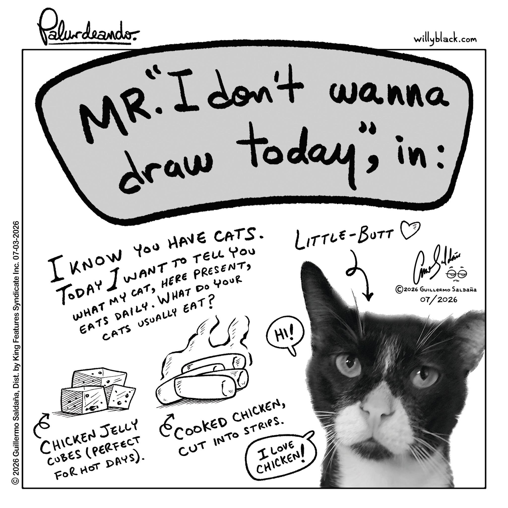 Fur OCR: Palurdeando willyblack.com MR. I don't wanna draw today"in: I KNOW YOU HAVE CATS. TODAY I WANT TO TELL YOU WHAT MY CATEATS DAILY. WHAT Do Your CATS USUALLY EAT? HI! LITTLE-BUTT ? ?????? ?? © 2026 GUILLERMO SALDAÑa 07/2026 © 2026 Guillermo SaldañaDist. by King Features Syndicate Inc. 07-03-2026 ?? CHICKEN JELLY CUBES (PERFECT FOR HOT DAYS). ECOOKED CHICKENCUT INTO STRIPS. I LOVE CHICKEN! Palurdeando willyblack.com MR . I don't wanna draw today "in : I KNOW YOU HAVE CATS . TODAY I WANT TO TELL YOU WHAT MY CATHERE PRESENTEATS DAILY . WHAT Do Your CATS USUALLY EAT ? HI ! LITTLE - BUTT ? ?????? ?? © 2026 GUILLERMO SALDAÑa 07/2026 © 2026 Guillermo SaldañaDist . by King Features Syndicate Inc. 07-03-2026 ?? CHICKEN JELLY CUBES ( PERFECT FOR HOT DAYS ) . ECOOKED CHICKENCUT INTO STRIPS . I LOVE CHICKEN !