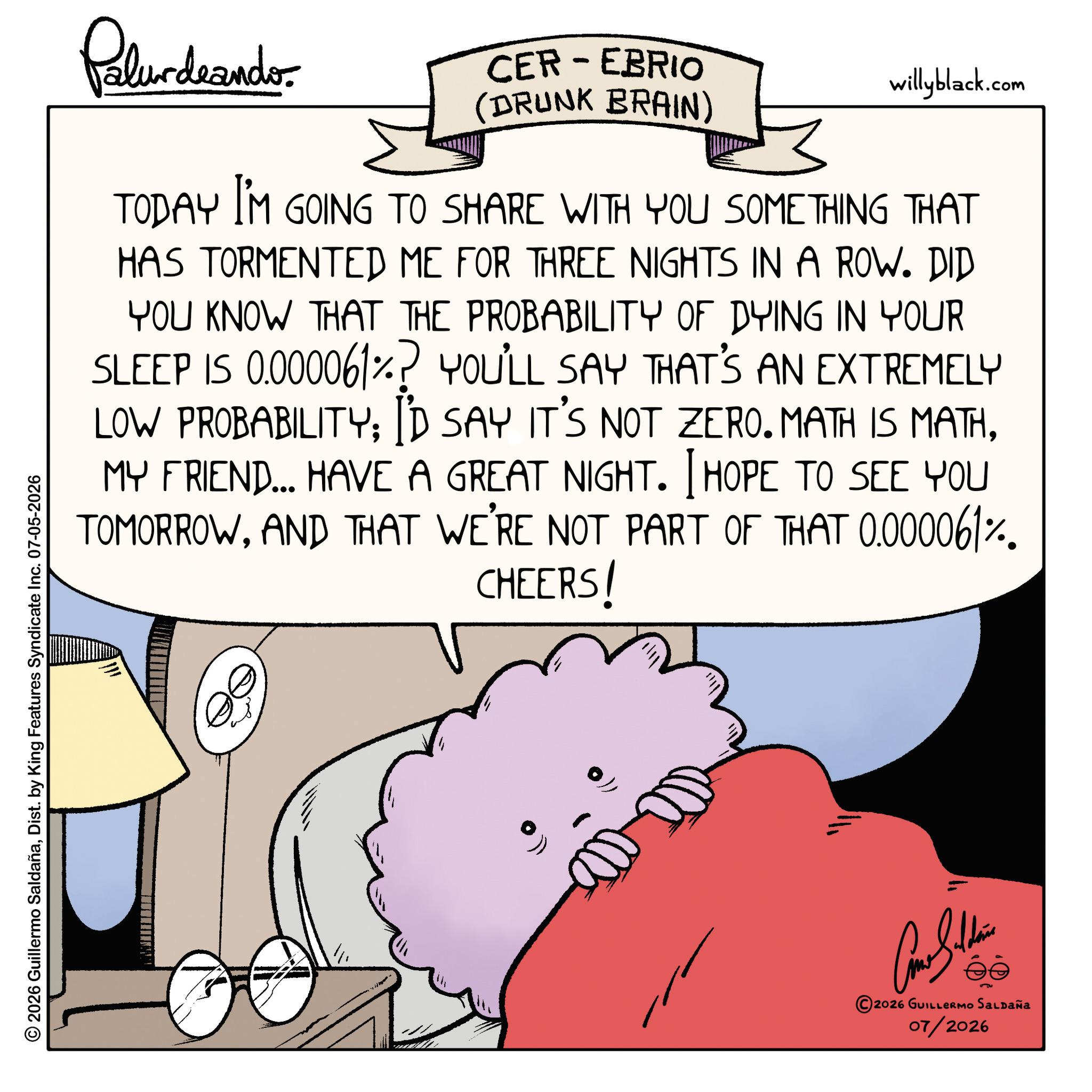 Animated cartoon OCR: Palurdeando CER-EBRIO (DRUNK BRAIN) willyblack.com TODAY I'M GOING TO SHARE WITH YOU SOMETHING THAT HAS TORMENTED ME FOR THREE NIGHTS IN A ROW. DID YOU KNOW THAT THE PROBABILITY OF DYING IN YOUR SLEEP IS 0.000061%? YOU'LL SAY THAT'S AN EXTREMELY LOW PROBABILITY; I'D SAY IT'S NOT ZERO. MATH IS MATHMY FRIEND... HAVE A GREAT NIGHT. I HOPE TO SEE YOU TOMORROWAND THAT WE'RE NOT PART OF THAT 0.000061%. CHEERS! © 2026 Guillermo SaldañaDist. by King Features Syndicate Inc. 07-05-2026 2026 GUILLERMO SALDAÑA 07/2026 Palurdeando CER - EBRIO ( DRUNK BRAIN ) willyblack.com TODAY I'M GOING TO SHARE WITH YOU SOMETHING THAT HAS TORMENTED ME FOR THREE NIGHTS IN A ROW . DID YOU KNOW THAT THE PROBABILITY OF DYING IN YOUR SLEEP IS 0.000061 % ? YOU'LL SAY THAT'S AN EXTREMELY LOW PROBABILITY ; I'D SAY IT'S NOT ZERO . MATH IS MATHMY FRIEND ... HAVE A GREAT NIGHT . I HOPE TO SEE YOU TOMORROWAND THAT WE'RE NOT PART OF THAT 0.000061 % . CHEERS ! © 2026 Guillermo SaldañaDist . by King Features Syndicate Inc. 07-05-2026 2026 GUILLERMO SALDAÑA 07/2026