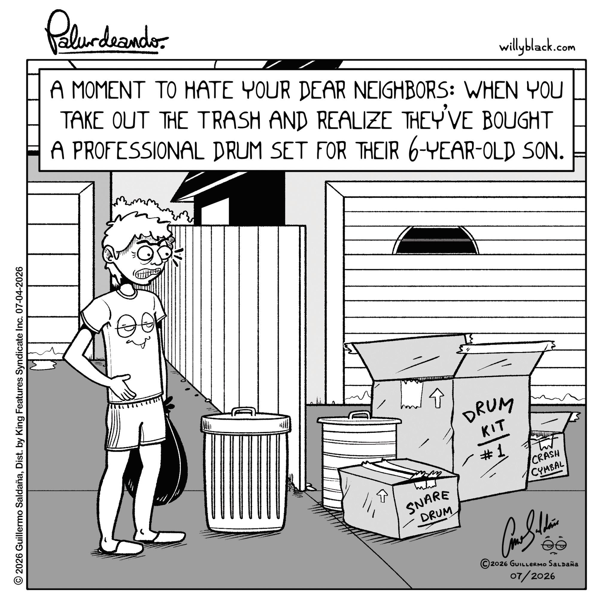 Graphics OCR: © 2026 Guillermo SaldañaDist. by King Features Syndicate Inc. 07-04-2026 Palurdeando willyblack.com A MOMENT TO HATE YOUR DEAR NEIGHBORS: WHEN YOU TAKE OUT THE TRASH AND REALIZE THEY'VE BOUGHT A PROFESSIONAL DRUM SET FOR THEIR 6-YEAR-OLD SON. SNARE DRUM DRUM KIT #1 CRASH CYMBAL 2026 GUILLERMO SALDAÑA 07/2026 © 2026 Guillermo SaldañaDist . by King Features Syndicate Inc. 07-04-2026 Palurdeando willyblack.com A MOMENT TO HATE YOUR DEAR NEIGHBORS : WHEN YOU TAKE OUT THE TRASH AND REALIZE THEY'VE BOUGHT A PROFESSIONAL DRUM SET FOR THEIR 6 - YEAR - OLD SON . SNARE DRUM DRUM KIT # 1 CRASH CYMBAL 2026 GUILLERMO SALDAÑA 07/2026