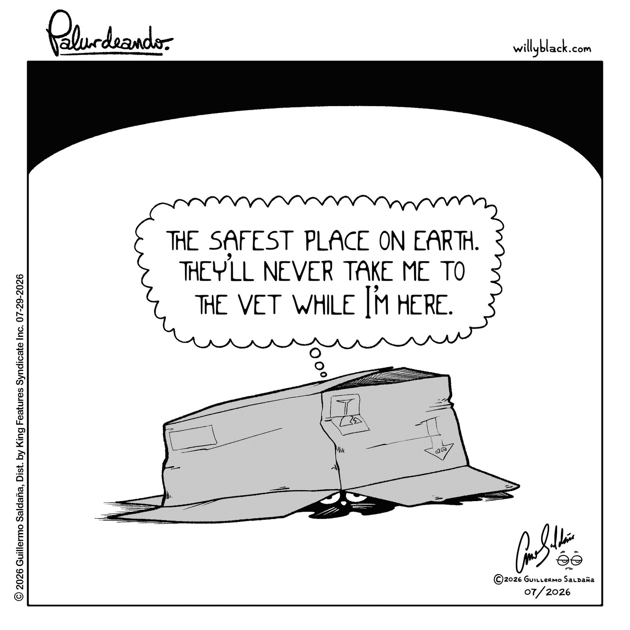 Graphics OCR: © 2026 Guillermo SaldañaDist. by King Features Syndicate Inc. 07-29-2026 Pelundrando THE SAFEST PLACE ON EARTH. THEY'LL NEVER TAKE ME TO THE VET WHILE I'M HERE. ?? T an 2026 GUILLERMO SALDAÑA 07/2026 willyblack.com © 2026 Guillermo SaldañaDist . by King Features Syndicate Inc. 07-29-2026 Pelundrando THE SAFEST PLACE ON EARTH . THEY'LL NEVER TAKE ME TO THE VET WHILE I'M HERE . ?? T an 2026 GUILLERMO SALDAÑA 07/2026 willyblack.com
