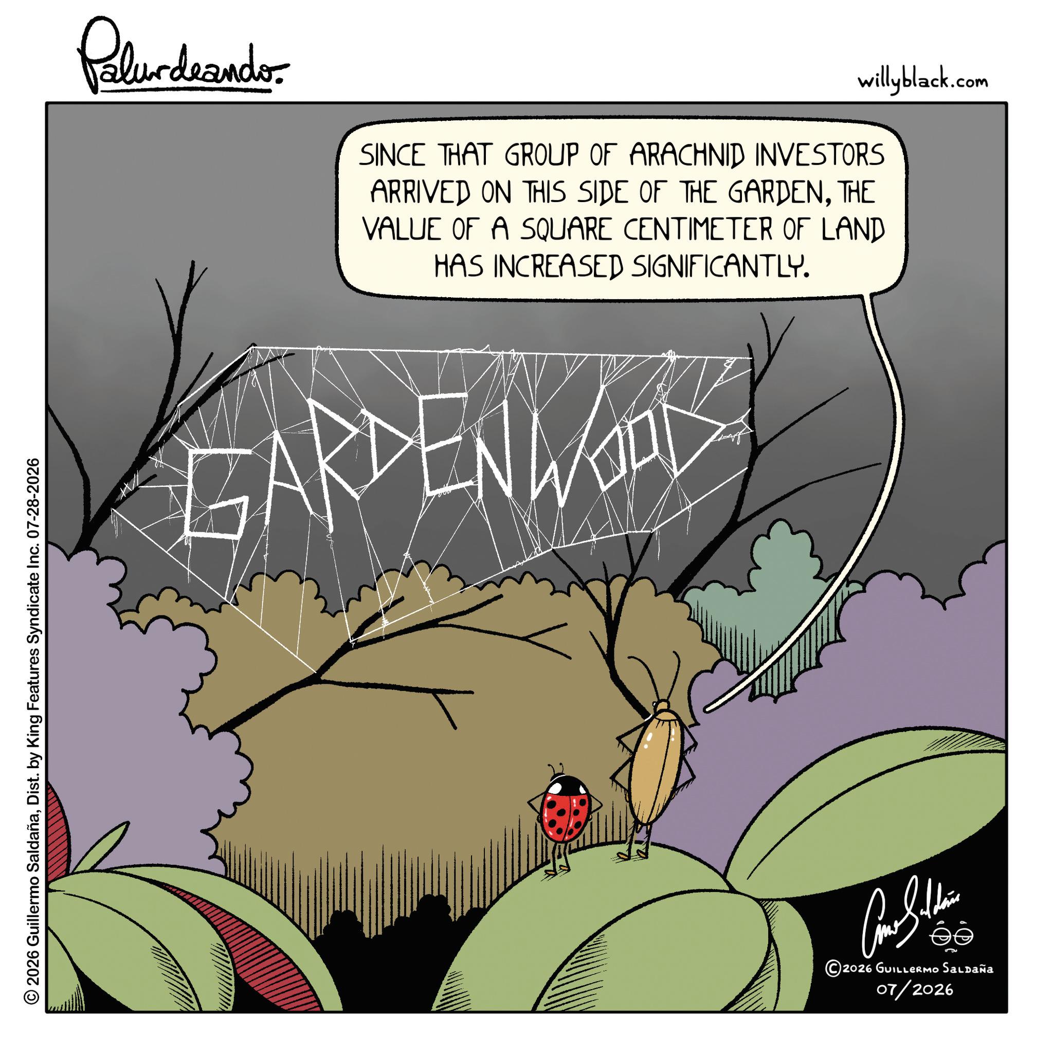 Graphic design OCR: © 2026 Guillermo SaldañaDist. by King Features Syndicate Inc. 07-28-2026 Pelundrando willyblack.com SINCE THAT GROUP OF ARACHNID INVESTORS ARRIVED ON THIS SIDE OF THE GARDENTHE VALUE OF A SQUARE CENTIMETER OF LAND HAS INCREASED SIGNIFICANTLY. ARDEN WOL ??????? ©2026 GUILLERMO Saldaña 07/2026 © 2026 Guillermo SaldañaDist . by King Features Syndicate Inc. 07-28-2026 Pelundrando willyblack.com SINCE THAT GROUP OF ARACHNID INVESTORS ARRIVED ON THIS SIDE OF THE GARDENTHE VALUE OF A SQUARE CENTIMETER OF LAND HAS INCREASED SIGNIFICANTLY . ARDEN WOL ??????? © 2026 GUILLERMO Saldaña 07/2026
