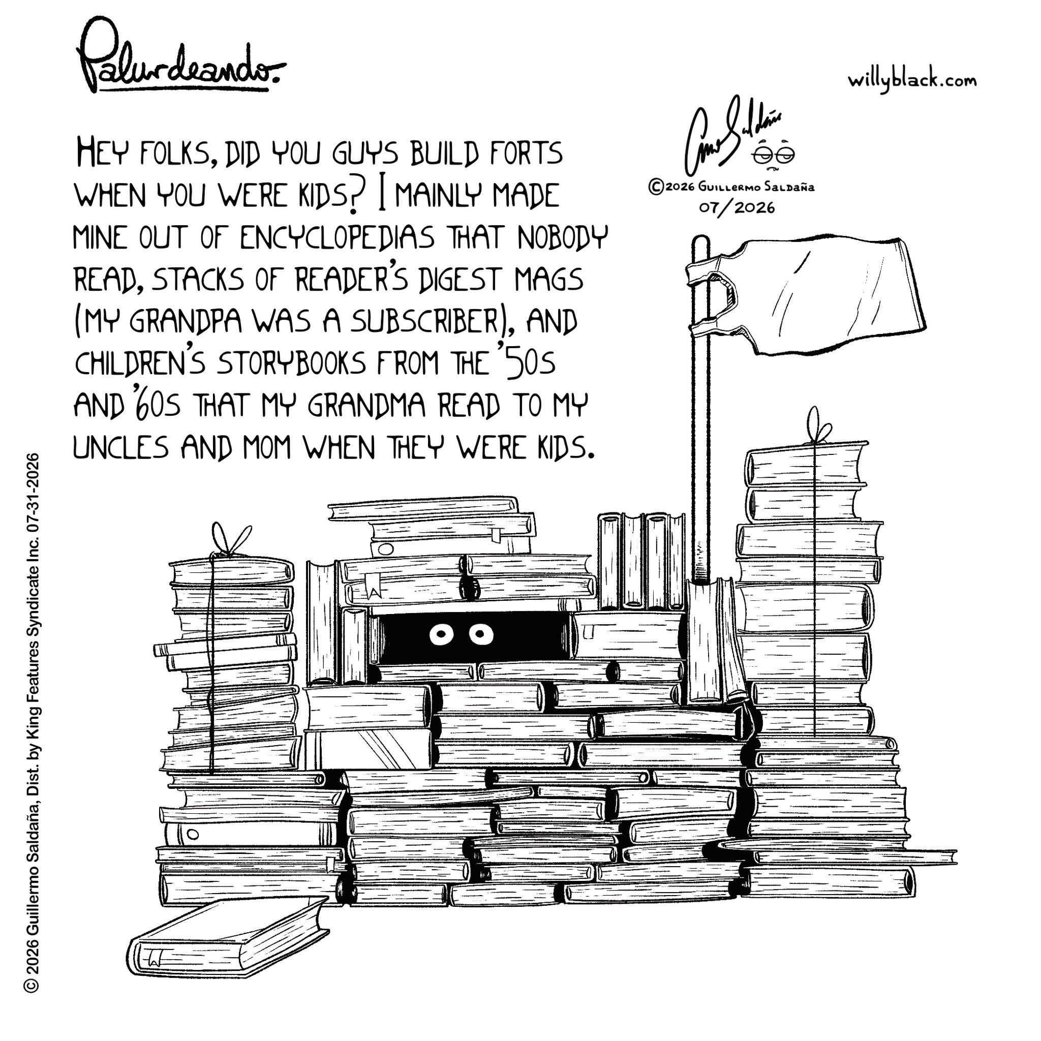 Handwriting OCR: © 2026 Guillermo SaldañaDist. by King Features Syndicate Inc. 07-31-2026 W Palurdaando. HEY FOLKSDID YOU GUYS BUILD FORTS WHEN YOU WERE KIDS? [ MAINLY MADE MINE OUT OF ENCYCLOPEDIAS THAT NOBODY READSTACKS OF READER'S DIGEST MAGS (MY GRANDPA WAS A SUBSCRIBER)AND CHILDREN'S STORYBOOKS FROM THE 50S AND 60S THAT MY GRANDMA READ TO MY UNCLES AND MOM WHEN THEY WERE KIDS. Com Sildin 2026 GUILLERMO SALDAÑA 07/2026 willyblack.com © 2026 Guillermo SaldañaDist . by King Features Syndicate Inc. 07-31-2026 W Palurdaando . HEY FOLKSDID YOU GUYS BUILD FORTS WHEN YOU WERE KIDS ? [ MAINLY MADE MINE OUT OF ENCYCLOPEDIAS THAT NOBODY READSTACKS OF READER'S DIGEST MAGS ( MY GRANDPA WAS A SUBSCRIBER )AND CHILDREN'S STORYBOOKS FROM THE 50S AND 60S THAT MY GRANDMA READ TO MY UNCLES AND MOM WHEN THEY WERE KIDS . Com Sildin 2026 GUILLERMO SALDAÑA 07/2026 willyblack.com