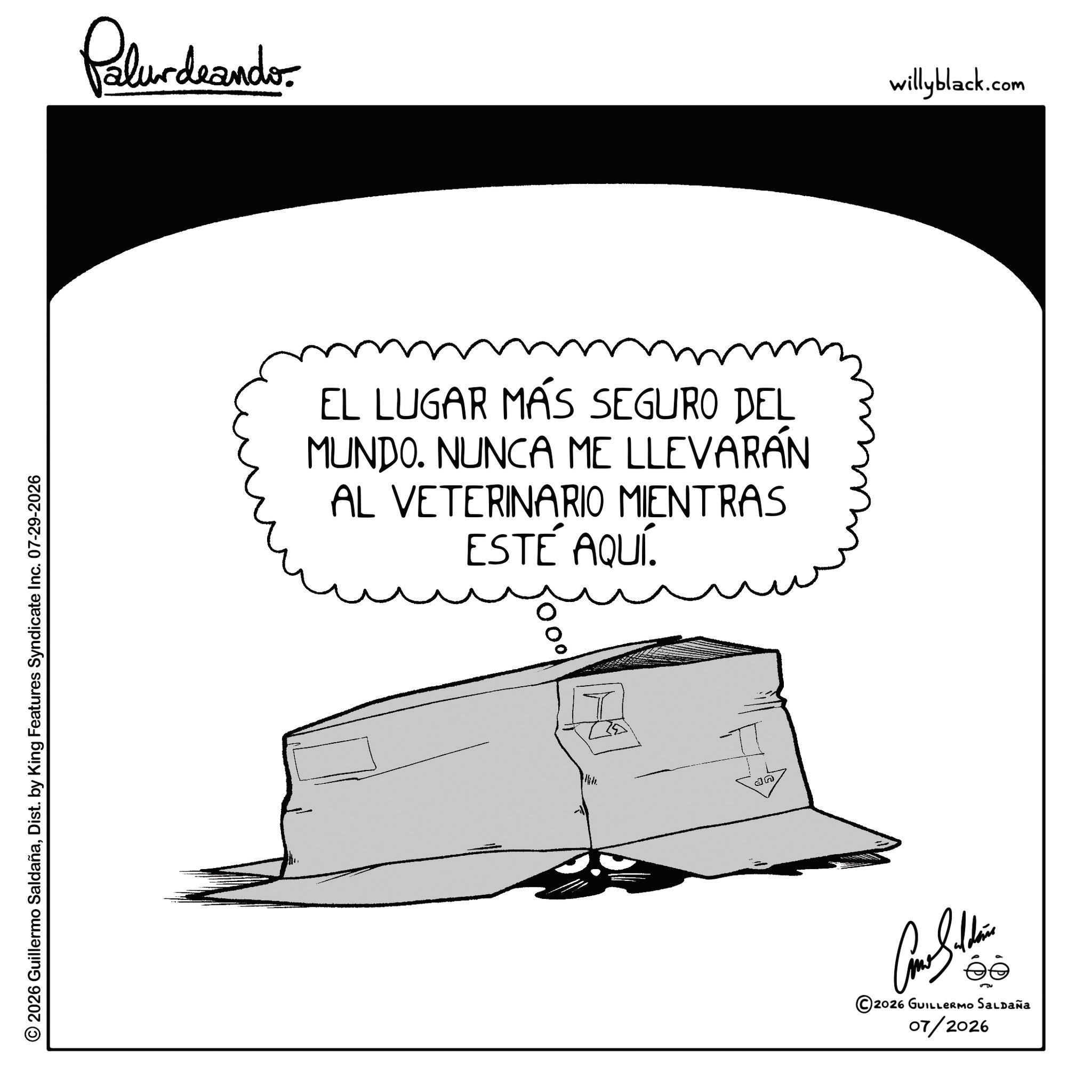 Graphics OCR: © 2026 Guillermo SaldañaDist. by King Features Syndicate Inc. 07-29-2026 Pelundrando EL LUGAR MÁS SEGURO DEL MUNDO. NUNCA ME LLEVARÁN AL VETERINARIO MIENTRAS ESTÉ AQUÍ. ?? T an 2026 GUILLERMO SALDAÑA 07/2026 willyblack.com © 2026 Guillermo SaldañaDist . by King Features Syndicate Inc. 07-29-2026 Pelundrando EL LUGAR MÁS SEGURO DEL MUNDO . NUNCA ME LLEVARÁN AL VETERINARIO MIENTRAS ESTÉ AQUÍ . ?? T an 2026 GUILLERMO SALDAÑA 07/2026 willyblack.com