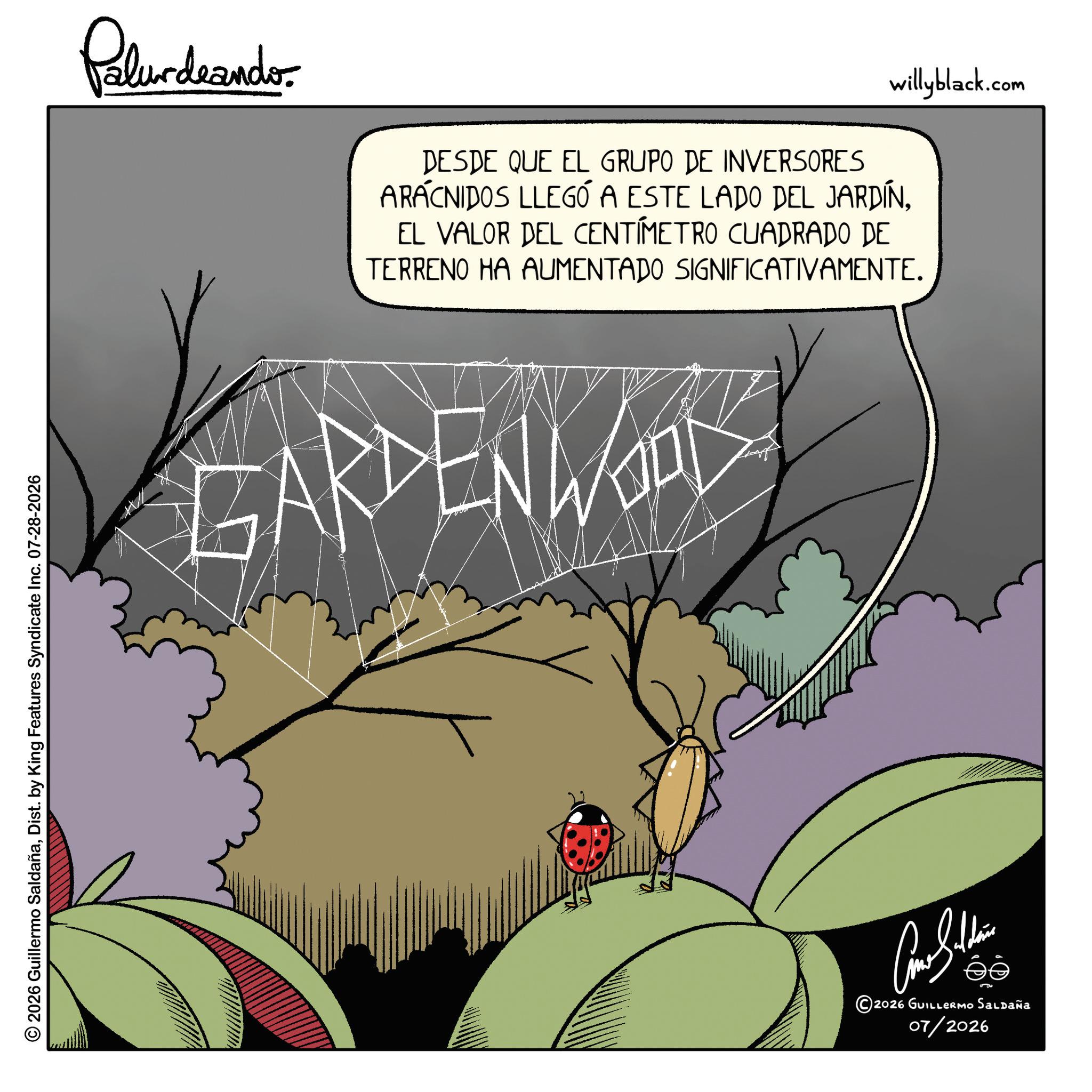 Graphic design OCR: © 2026 Guillermo SaldañaDist. by King Features Syndicate Inc. 07-28-2026 Palurdnanderwillyblack.com DESDE QUE EL GRUPO DE INVERSORES ARACNIDOS LLEGÓ A ESTE LADO DEL JARDÍNEL VALOR DEL CENTÍMETRO CUADRADO DE TERRENO HA AUMENTADO SIGNIFICATIVAMENTE. GARDEN WAL ??????? ©2026 GUILLERMO Saldaña 07/2026 © 2026 Guillermo SaldañaDist . by King Features Syndicate Inc. 07-28-2026 Palurdnanderwillyblack.com DESDE QUE EL GRUPO DE INVERSORES ARACNIDOS LLEGÓ A ESTE LADO DEL JARDÍNEL VALOR DEL CENTÍMETRO CUADRADO DE TERRENO HA AUMENTADO SIGNIFICATIVAMENTE . GARDEN WAL ??????? © 2026 GUILLERMO Saldaña 07/2026