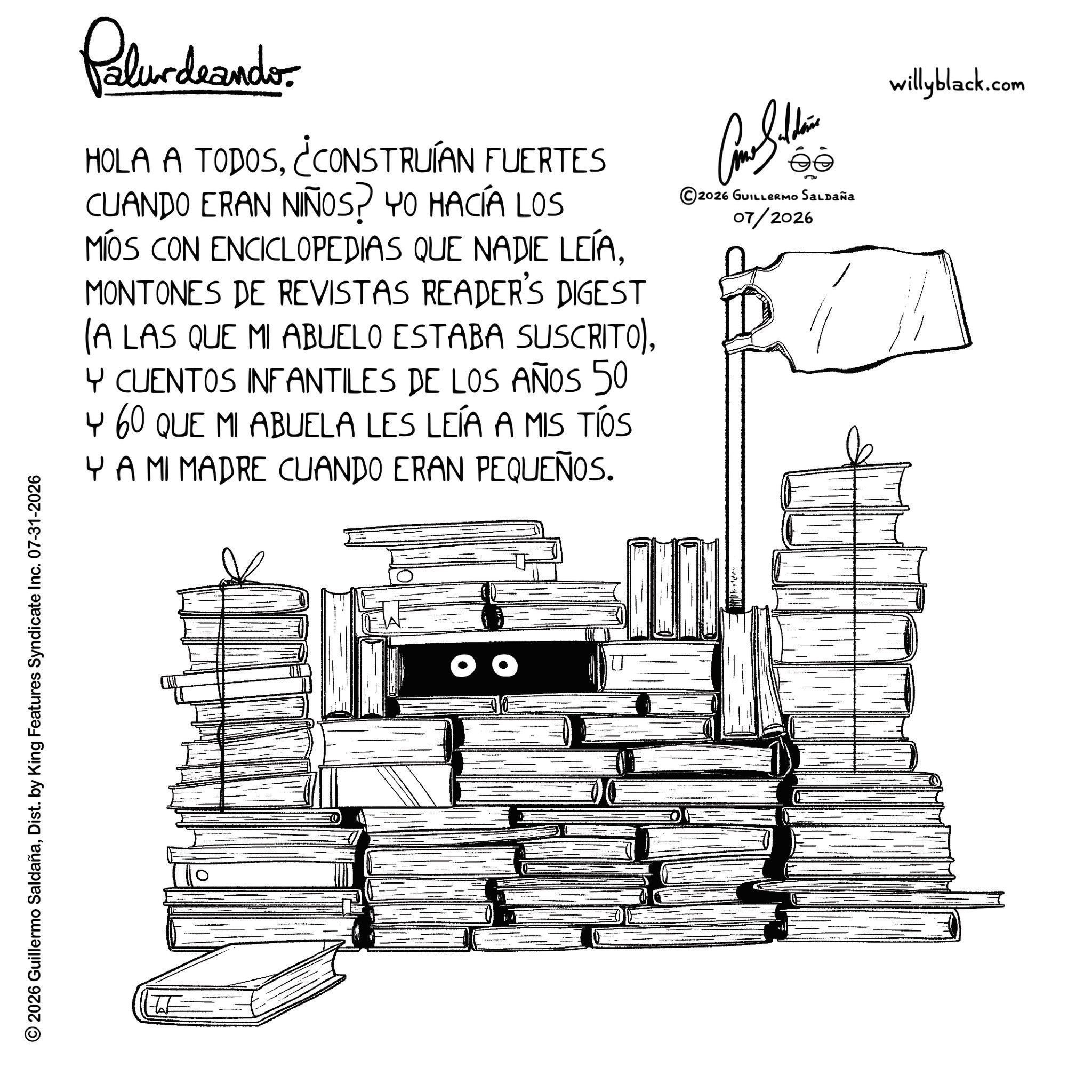 Graphics OCR: © 2026 Guillermo SaldañaDist. by King Features Syndicate Inc. 07-31-2026 W Palurdeando. HOLA A TODOS¿CONSTRUÍAN FUERTES CUANDO ERAN NIÑOS? YO HACÍA LOS MÍOS CON ENCICLOPEDIAS QUE NADIE LEÍAMONTONES DE REVISTAS READER'S DIGEST (A LAS QUE MI ABUELO ESTABA SUSCRITO)Y CUENTOS INFANTILES DE LOS AÑOS 50 4 60 QUE MI ABUELA LES LEÍA A MIS TÍS Y A MI MADRE CUANDO ERAN PEQUEÑOS. éé 2026 GUILLERMO SALDAÑA 07/2026 willyblack.com © 2026 Guillermo SaldañaDist . by King Features Syndicate Inc. 07-31-2026 W Palurdeando . HOLA A TODOS¿ CONSTRUÍAN FUERTES CUANDO ERAN NIÑOS ? YO HACÍA LOS MÍOS CON ENCICLOPEDIAS QUE NADIE LEÍAMONTONES DE REVISTAS READER'S DIGEST ( A LAS QUE MI ABUELO ESTABA SUSCRITO )Y CUENTOS INFANTILES DE LOS AÑOS 50 4 60 QUE MI ABUELA LES LEÍA A MIS TÍS Y A MI MADRE CUANDO ERAN PEQUEÑOS . éé 2026 GUILLERMO SALDAÑA 07/2026 willyblack.com