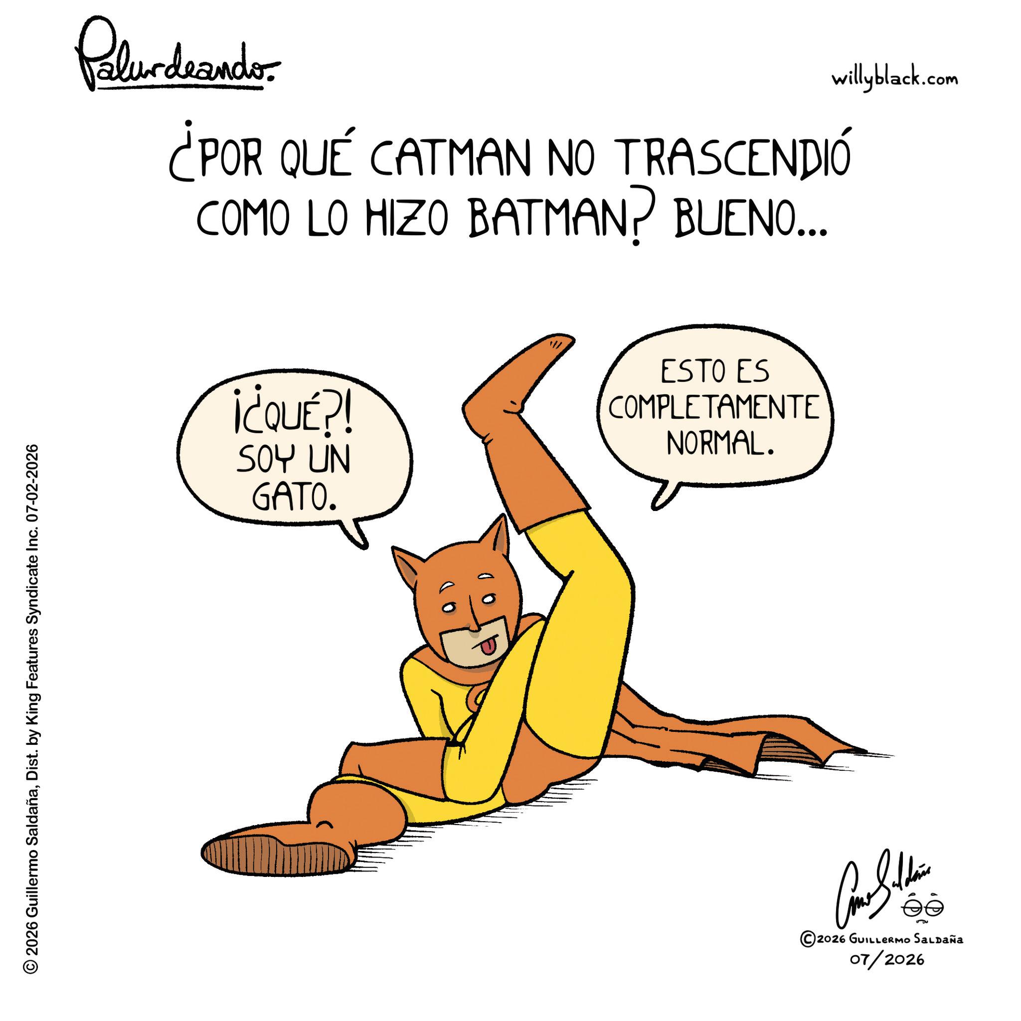 Hero OCR: © 2026 Guillermo SaldañaDist. by King Features Syndicate Inc. 07-02-2026 Palurdaander ¿POR QUÉ CATMAN NO TRASCENDIÓ COMO LO HIZO BATMAN? BUENO... ¡¿QUÉ?! SOY UN GATO. ESTO ES COMPLETAMENTE NORMAL. ©2026 GUILLERMO SALDAÑA 07/2026 willyblack.com © 2026 Guillermo SaldañaDist . by King Features Syndicate Inc. 07-02-2026 Palurdaander ¿ POR QUÉ CATMAN NO TRASCENDIÓ COMO LO HIZO BATMAN ? BUENO ... ¡ ¿ QUÉ ?! SOY UN GATO . ESTO ES COMPLETAMENTE NORMAL . © 2026 GUILLERMO SALDAÑA 07/2026 willyblack.com