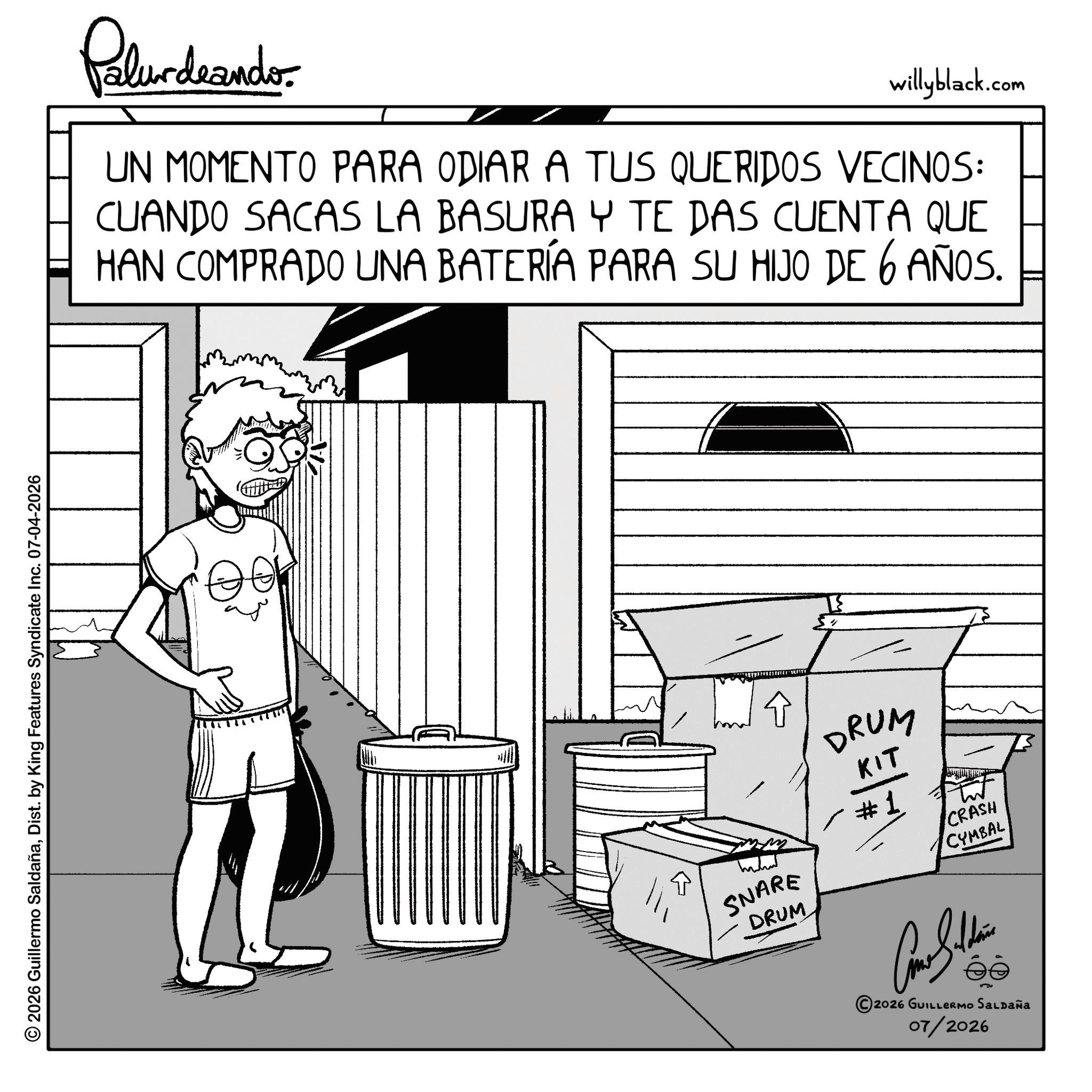 Fiction OCR: © 2026 Guillermo SaldañaDist. by King Features Syndicate Inc. 07-04-2026 Palurdeando willyblack.com UN MOMENTO PARA ODIAR A TUS QUERIDOS VECINOS: CUANDO SACAS LA BASURA Y TE DAS CUENTA QUE HAN COMPRADO UNA BATERÍA PARA SU HIJO DE 6 AÑOS SNARE DRUM DRUM KIT #1 CRASH CYMBAL 2026 GUILLERMO SALDAÑA 07/2026 © 2026 Guillermo SaldañaDist . by King Features Syndicate Inc. 07-04-2026 Palurdeando willyblack.com UN MOMENTO PARA ODIAR A TUS QUERIDOS VECINOS : CUANDO SACAS LA BASURA Y TE DAS CUENTA QUE HAN COMPRADO UNA BATERÍA PARA SU HIJO DE 6 AÑOS SNARE DRUM DRUM KIT # 1 CRASH CYMBAL 2026 GUILLERMO SALDAÑA 07/2026