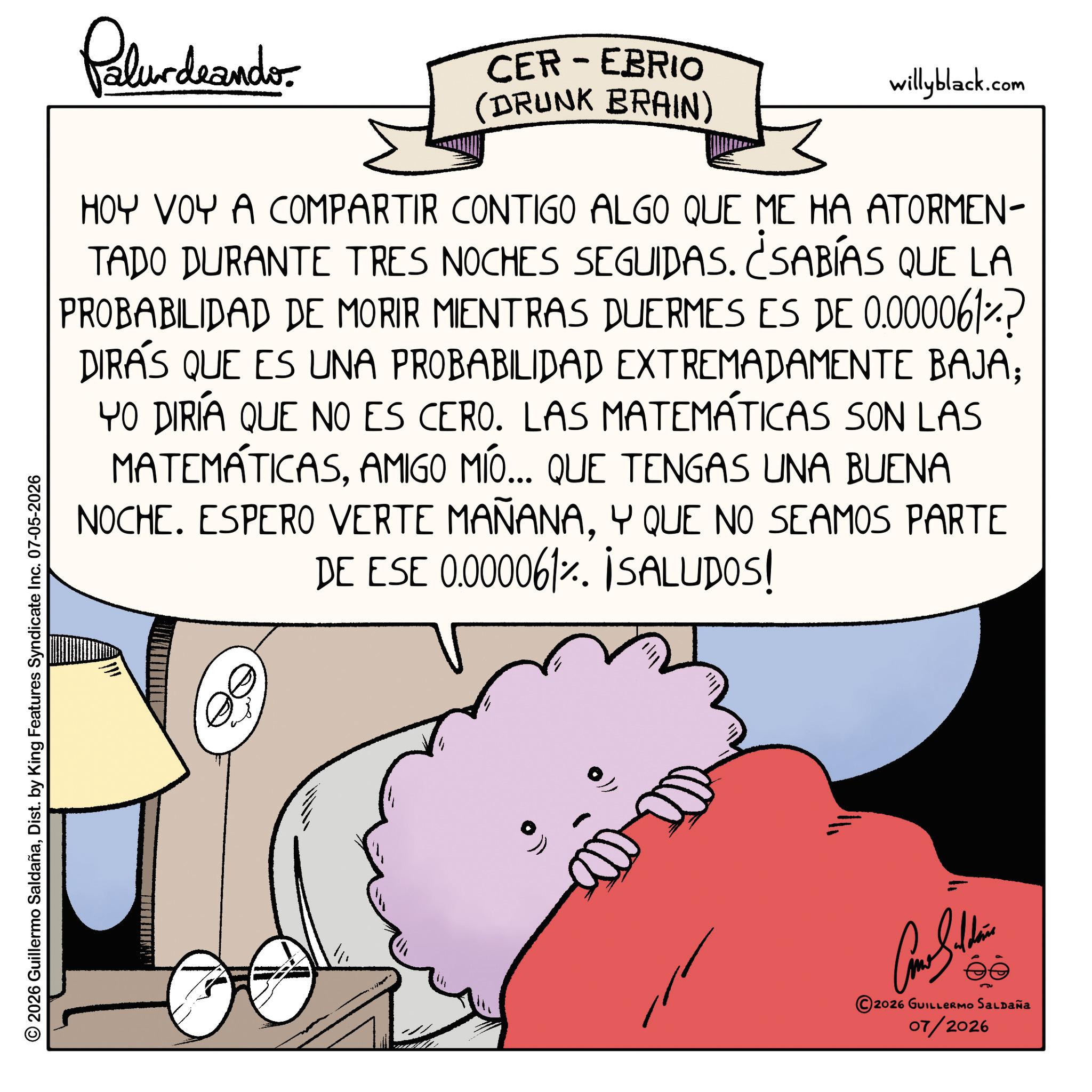 Happiness OCR: Palurdeando CER-EBRIO (DRUNK BRAIN) willyblack.com HOY VOY A COMPARTIR CONTIGO ALGO QUE ME HA ATORMEN- TADO DURANTE TRES NOCHES SEGUIDAS. ¿SABÍAS QUE LA PROBABILIDAD DE MORIR MIENTRAS DUERMES ES DE 0.000061? DIRAS QUE ES UNA PROBABILIDAD EXTREMADAMENTE BAJA; YO DIRÍA QUE NO ES CERO. LAS MATEMÁTICAS SON LAS MATEMÁTICASAMIGO MÍO... QUE TENGAS UNA BUENA NOCHE. ESPERO VERTE MAÑANAY QUE NO SEAMOS PARTE DE ESE 0.000061%. ¡SALUDOS! © 2026 Guillermo SaldañaDist. by King Features Syndicate Inc. 07-05-2026 2026 GUILLERMO SALDAÑA 07/2026 Palurdeando CER - EBRIO ( DRUNK BRAIN ) willyblack.com HOY VOY A COMPARTIR CONTIGO ALGO QUE ME HA ATORMEN- TADO DURANTE TRES NOCHES SEGUIDAS . ¿ SABÍAS QUE LA PROBABILIDAD DE MORIR MIENTRAS DUERMES ES DE 0.000061 ? DIRAS QUE ES UNA PROBABILIDAD EXTREMADAMENTE BAJA ; YO DIRÍA QUE NO ES CERO . LAS MATEMÁTICAS SON LAS MATEMÁTICASAMIGO MÍO ... QUE TENGAS UNA BUENA NOCHE . ESPERO VERTE MAÑANAY QUE NO SEAMOS PARTE DE ESE 0.000061 % . ¡ SALUDOS ! © 2026 Guillermo SaldañaDist . by King Features Syndicate Inc. 07-05-2026 2026 GUILLERMO SALDAÑA 07/2026