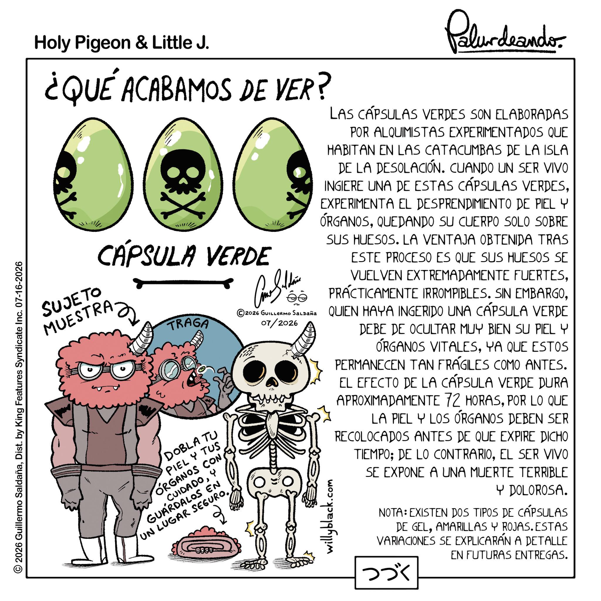 Zombie OCR: © 2026 Guillermo SaldañaDist. by King Features Syndicate Inc. 07-16-2026 Holy Pigeon & Little J. ¿QUE ACABAMOS DE VER? eX CÁPSULA VERDE SUJETO MUESTRA RAZ TRAGA DOBLA TU PIEL Y TUS ORGANOS CON & CUIDADOY GUARDALOS EN UN LUGAR SEGURO. 07/2026 Palurdeando LAS CÁPSULAS VERDES SON ELABORADAS POR ALQUIMISTAS EXPERIMENTADOS QUE HABITAN EN LAS CATACUMBAS DE LA ISLA DE LA DESOLACIÓN. CUANDO UN SER VIVO INGIERE UNA DE ESTAS CÁPSULAS VERDESEXPERIMENTA EL DESPRENDIMIENTO DE PIEL Y ÓRGANOSQUEDANDO SU CUERPO SOLO SOBRE SUS HUESOS. LA VENTAJA OBTENIDA TRAS ESTE PROCESO ES QUE SUS HUESOS SE VUELVEN EXTREMADAMENTE FUERTES©2026 GUILLERMO Saldaña QUIEN HAYA INGERIDO UNA CÁPSULA VERDE DEBE DE OCULTAR MUY BIEN SU PIEL Y ÓRGANOS VITALESYA QUE ESTOS PERMANECEN TAN FRÁGILES COMO ANTES. EL EFECTO DE LA CÁPSULA VERDE DURA APROXIMADAMENTE 72 HORASPOR LO QUE willyblack.c .com LA PIEL Y LOS ÓRGANOS DEBEN SER RECOLOCADOS ANTES DE QUE EXPIRE DICHO TIEMPO; DE LO CONTRARIOEL SER VIVO SE EXPONE A UNA MUERTE TERRIBLE Y DOLOROSA. NOTA: EXISTEN DOS TIPOS DE CÁPSULAS DE GELAMARILLAS Y ROJAS. ESTAS VARIACIONES SE EXPLICARÁN A DETALLE ??? EN FUTURAS ENTREGAS. © 2026 Guillermo SaldañaDist . by King Features Syndicate Inc. 07-16-2026 Holy Pigeon & Little J. ¿ QUE ACABAMOS DE VER ? eX CÁPSULA VERDE SUJETO MUESTRA RAZ TRAGA DOBLA TU PIEL Y TUS ORGANOS CON & CUIDADOY GUARDALOS EN UN LUGAR SEGURO . 07/2026 Palurdeando LAS CÁPSULAS VERDES SON ELABORADAS POR ALQUIMISTAS EXPERIMENTADOS QUE HABITAN EN LAS CATACUMBAS DE LA ISLA DE LA DESOLACIÓN . CUANDO UN SER VIVO INGIERE UNA DE ESTAS CÁPSULAS VERDESEXPERIMENTA EL DESPRENDIMIENTO DE PIEL Y ÓRGANOSQUEDANDO SU CUERPO SOLO SOBRE SUS HUESOS . LA VENTAJA OBTENIDA TRAS ESTE PROCESO ES QUE SUS HUESOS SE VUELVEN EXTREMADAMENTE FUERTESPRÁCTICAMENTE IRROMPIBLES . SIN EMBARGO© 2026 GUILLERMO Saldaña QUIEN HAYA INGERIDO UNA CÁPSULA VERDE DEBE DE OCULTAR MUY BIEN SU PIEL Y ÓRGANOS VITALESYA QUE ESTOS PERMANECEN TAN FRÁGILES COMO ANTES . EL EFECTO DE LA CÁPSULA VERDE DURA APROXIMADAMENTE 72 HORASPOR LO QUE willyblack.c .com LA PIEL Y LOS ÓRGANOS DEBEN SER RECOLOCADOS ANTES DE QUE EXPIRE DICHO TIEMPO ; DE LO CONTRARIOEL SER VIVO SE EXPONE A UNA MUERTE TERRIBLE Y DOLOROSA . NOTA : EXISTEN DOS TIPOS DE CÁPSULAS DE GELAMARILLAS Y ROJAS . ESTAS VARIACIONES SE EXPLICARÁN A DETALLE ??? EN FUTURAS ENTREGAS .