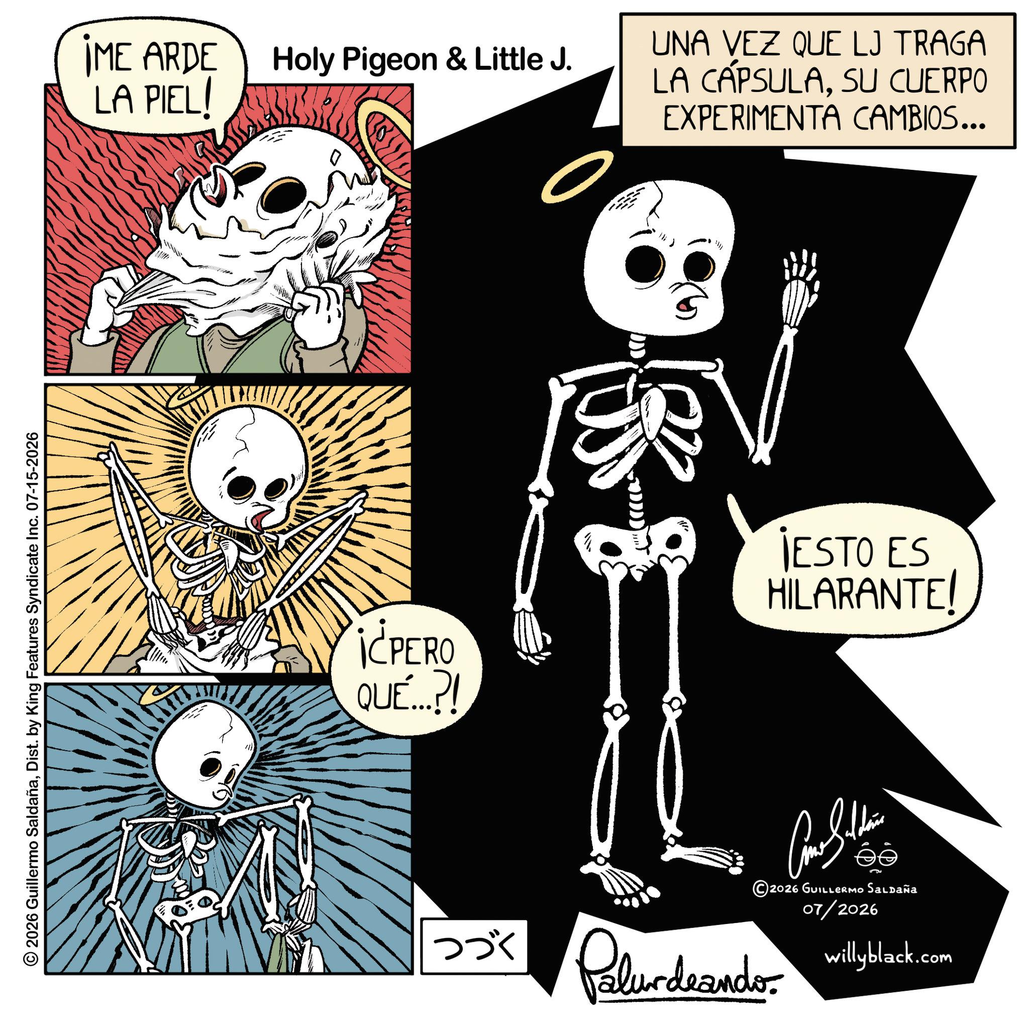 Animated cartoon OCR: © 2026 Guillermo SaldañaDist. by King Features Syndicate Inc. 07-15-2026 IME ARDE LA PIEL! Holy Pigeon & Little J. UNA VEZ QUE LJ TRAGA LA CÁPSULASU CUERPO EXPERIMENTA CAMBIOS... DDD i¿PERO QUÉ...?! JESTO ES HILARANTE! Como Saldain ?? 2026 GUILLERMO Saldaña 07/2026 willyblack.com ??? Palurdeando. © 2026 Guillermo SaldañaDist . by King Features Syndicate Inc. 07-15-2026 IME ARDE LA PIEL ! Holy Pigeon & Little J. UNA VEZ QUE LJ TRAGA LA CÁPSULASU CUERPO EXPERIMENTA CAMBIOS ... DDD i¿PERO QUÉ ... ? ! JESTO ES HILARANTE ! Como Saldain ?? 2026 GUILLERMO Saldaña 07/2026 willyblack.com ??? Palurdeando .