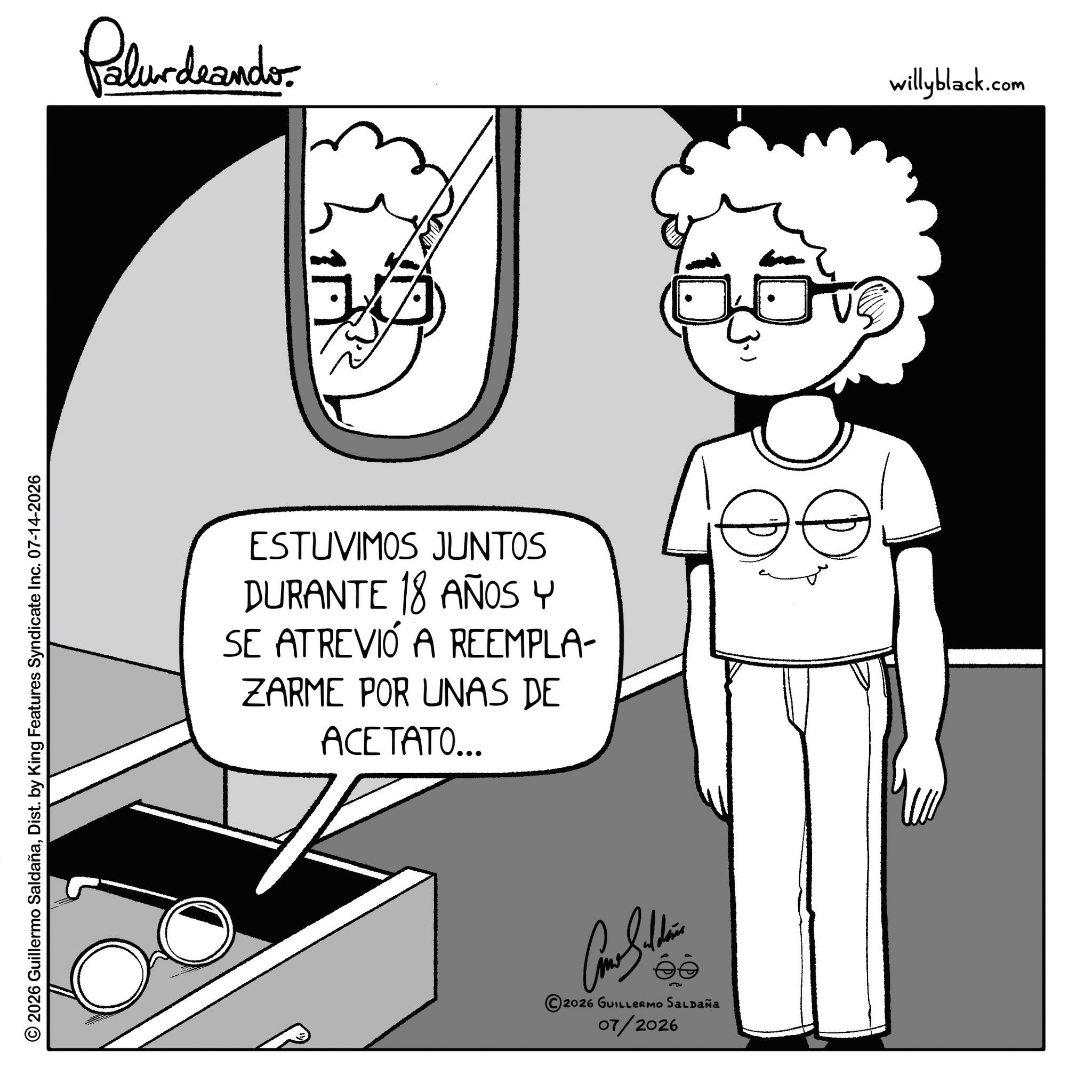 Photo caption OCR: © 2026 Guillermo SaldañaDist. by King Features Syndicate Inc. 07-14-2026 Palurdeando ESTUVIMOS JUNTOS DURANTE 18 AÑOS Y SE ATREVIÓ A REEMPLA- ZARME POR UNAS DE ACETATO... ?????? éò s?? 2026 GUILLERMO SALDAÑA 07/2026 3.) willyblack.com © 2026 Guillermo SaldañaDist . by King Features Syndicate Inc. 07-14-2026 Palurdeando ESTUVIMOS JUNTOS DURANTE 18 AÑOS Y SE ATREVIÓ A REEMPLA- ZARME POR UNAS DE ACETATO ... ?????? éò s?? 2026 GUILLERMO SALDAÑA 07/2026 3. ) willyblack.com