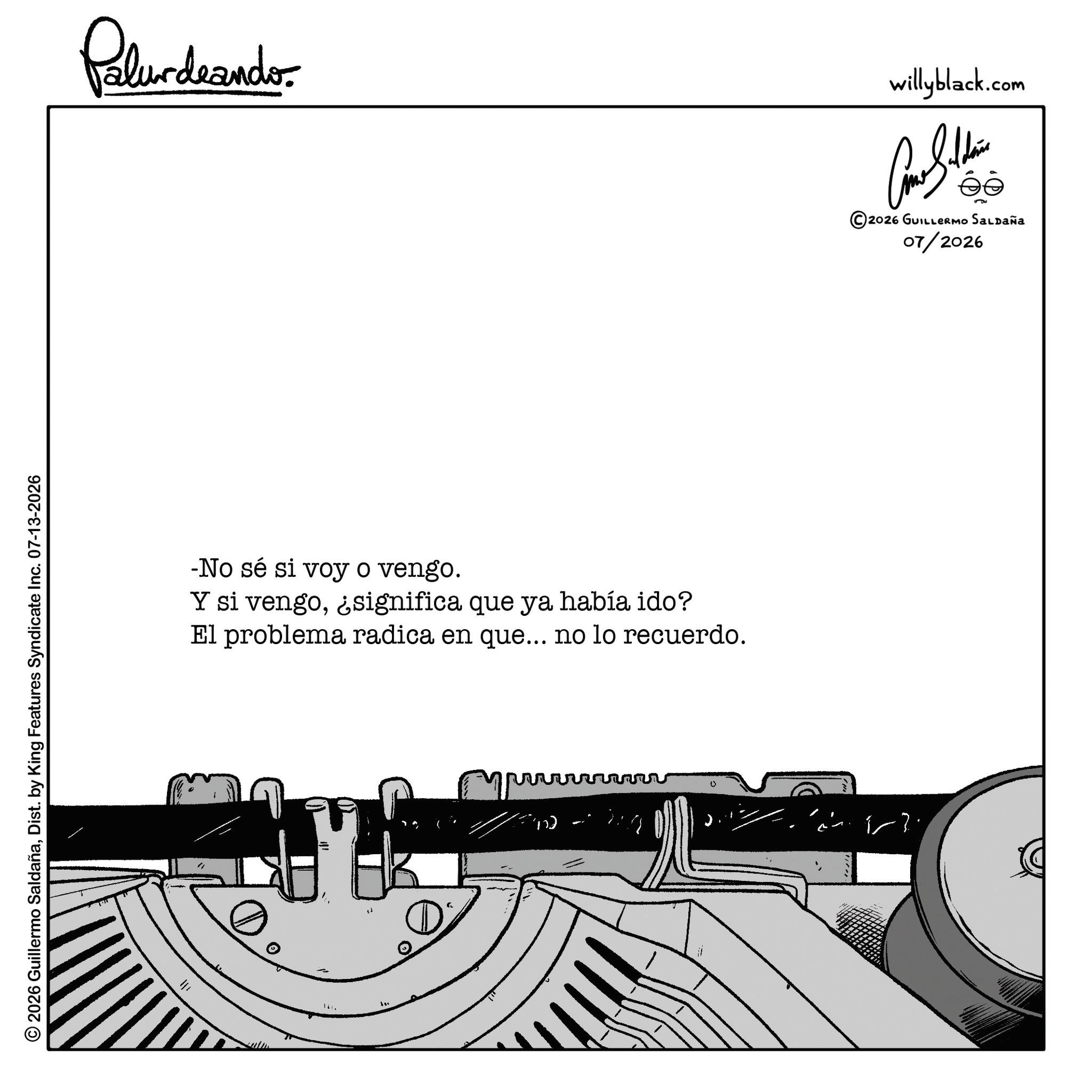 Document OCR: 2026 Guillermo SaldañaDist. by King Features Syndicate Inc. 07-13-2026 ? Polurdeando- -No sé si voy o vengo. Y si vengo¿significa que ya había ido? El problema radica en que... no lo recuerdo. 0 willyblack.com ???????? © 2026 GUILLERMO SALDAÑA 07/2026 2026 Guillermo SaldañaDist . by King Features Syndicate Inc. 07-13-2026 ? Polurdeando- -No sé si voy o vengo . Y si vengo¿ significa que ya había ido ? El problema radica en que ... no lo recuerdo . 0 willyblack.com ???????? © 2026 GUILLERMO SALDAÑA 07/2026