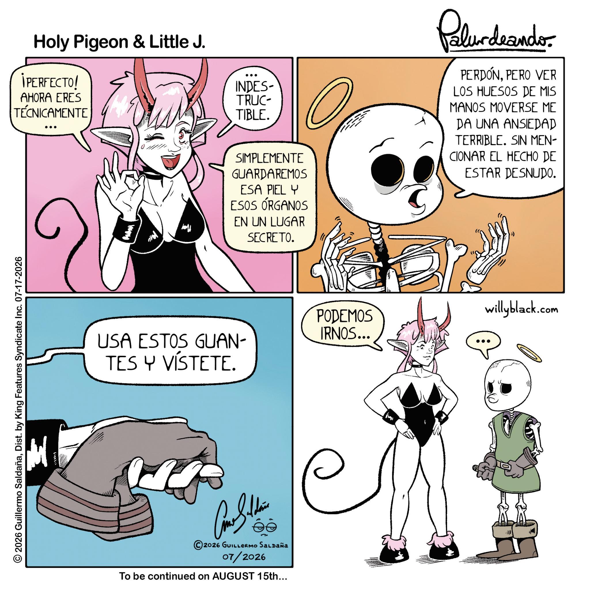 Graphics OCR: 2026 Guillermo SaldañaDist. by King Features Syndicate Inc. 07-17-2026 Holy Pigeon & Little J. IPERFECTO! AHORA ERES TÉCNICAMENTE USA ESTOS GUAN- TES Y VÍSTETE. 2026 GUILLERMO SALDAÑA 07/2026 To be continued on AUGUST 15th... INDES- TRUC TIBLE. SIMPLEMENTE GUARDAREMOS ESA PIEL Y ESOS ÓRGANOS EN UN LUGAR SECRETO. Palurdeando PERDÓNPERO VER LOS HUESOS DE MIS MANOS MOVERSE ME DA UNA ANSIEDAD TERRIBLE. SIN MEN- CIONAR EL HECHO DE ESTAR DESNUDO. PODEMOS IRNOS... willyblack.com 2026 Guillermo SaldañaDist . by King Features Syndicate Inc. 07-17-2026 Holy Pigeon & Little J. IPERFECTO ! AHORA ERES TÉCNICAMENTE USA ESTOS GUAN- TES Y VÍSTETE . 2026 GUILLERMO SALDAÑA 07/2026 To be continued on AUGUST 15th ... INDES- TRUC TIBLE . SIMPLEMENTE GUARDAREMOS ESA PIEL Y ESOS ÓRGANOS EN UN LUGAR SECRETO . Palurdeando PERDÓNPERO VER LOS HUESOS DE MIS MANOS MOVERSE ME DA UNA ANSIEDAD TERRIBLE . SIN MEN- CIONAR EL HECHO DE ESTAR DESNUDO . PODEMOS IRNOS ... willyblack.com