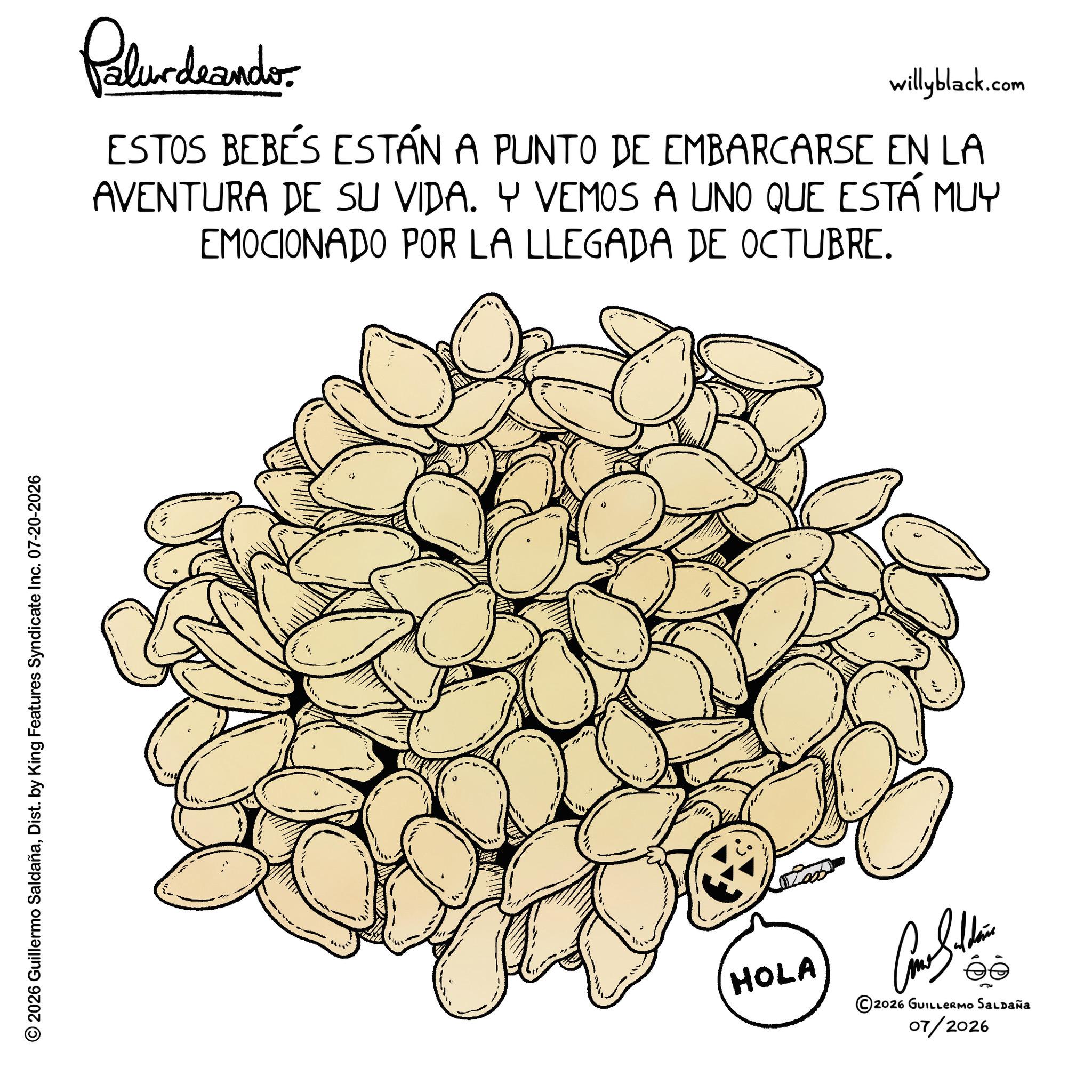 Natural foods OCR: © 2026 Guillermo SaldañaDist. by King Features Syndicate Inc. 07-20-2026 Palurdeando willyblack.com ESTOS BEBÉS ESTÁN A PUNTO DE EMBARCARSE EN LA AVENTURA DE SU VIDA. Y VEMOS A UNO QUE ESTÁ MUY EMOCIONADO POR LA LLEGADA DE OCTUBRE. " HOLA ©2026 GUILLERMO SALDAÑA 07/2026 © 2026 Guillermo SaldañaDist . by King Features Syndicate Inc. 07-20-2026 Palurdeando willyblack.com ESTOS BEBÉS ESTÁN A PUNTO DE EMBARCARSE EN LA AVENTURA DE SU VIDA . Y VEMOS A UNO QUE ESTÁ MUY EMOCIONADO POR LA LLEGADA DE OCTUBRE . " HOLA © 2026 GUILLERMO SALDAÑA 07/2026