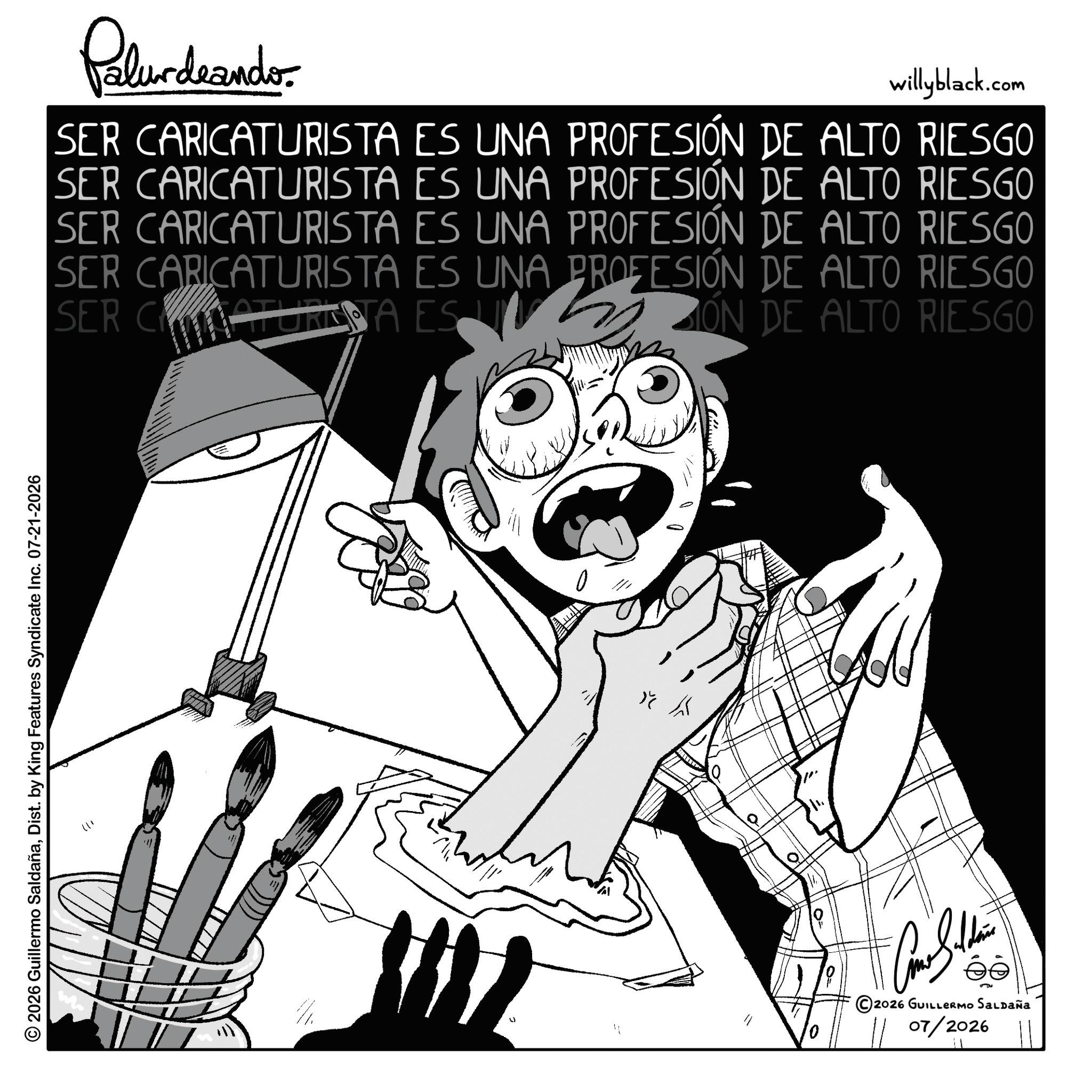 Fictional character OCR: © 2026 Guillermo SaldañaDist. by King Features Syndicate Inc. 07-21-2026 11) Palurdeando willyblack.com SER CARICATURISTA ES UNA PROFESIÓN DE ALTO RIESGO SER CARICATURISTA ES UNA PROFESIÓN DE ALTO RIESGO SER CARICATURISTA ES UNA PROFESIÓN DE ALTO RIESGO SER CARICATURISTA ES UNA PROFESIÓN DE ALTO RIESGO SER C MATURETA ES IÓN DE ALTO RIESGO K © 2026 GUILLERMO SALDAÑA 07/2026 © 2026 Guillermo SaldañaDist . by King Features Syndicate Inc. 07-21-2026 11 ) Palurdeando willyblack.com SER CARICATURISTA ES UNA PROFESIÓN DE ALTO RIESGO SER CARICATURISTA ES UNA PROFESIÓN DE ALTO RIESGO SER CARICATURISTA ES UNA PROFESIÓN DE ALTO RIESGO SER CARICATURISTA ES UNA PROFESIÓN DE ALTO RIESGO SER C MATURETA ES IÓN DE ALTO RIESGO K © 2026 GUILLERMO SALDAÑA 07/2026