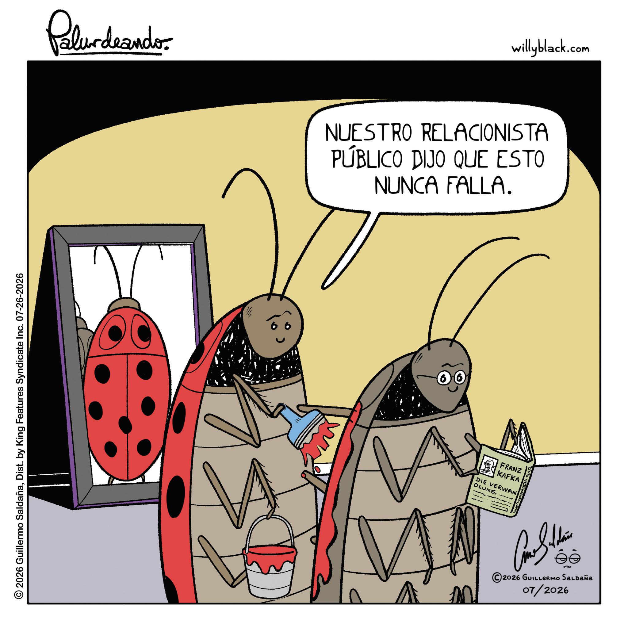 Pest OCR: Palurdnander. 2026 Guillermo SaldañaDist. by King Features Syndicate Inc. 07-26-2026 willyblack.com NUESTRO RELACIONISTA PÚBLICO DIJO QUE ESTO NUNCA FALLA. ? FRANZ KAFKA DIE VERWAN DLUNG. EVERWAND ©2026 GUILLERMO SALDAÑA 07/2026 Palurdnander . 2026 Guillermo SaldañaDist . by King Features Syndicate Inc. 07-26-2026 willyblack.com NUESTRO RELACIONISTA PÚBLICO DIJO QUE ESTO NUNCA FALLA . ? FRANZ KAFKA DIE VERWAN DLUNG . EVERWAND © 2026 GUILLERMO SALDAÑA 07/2026