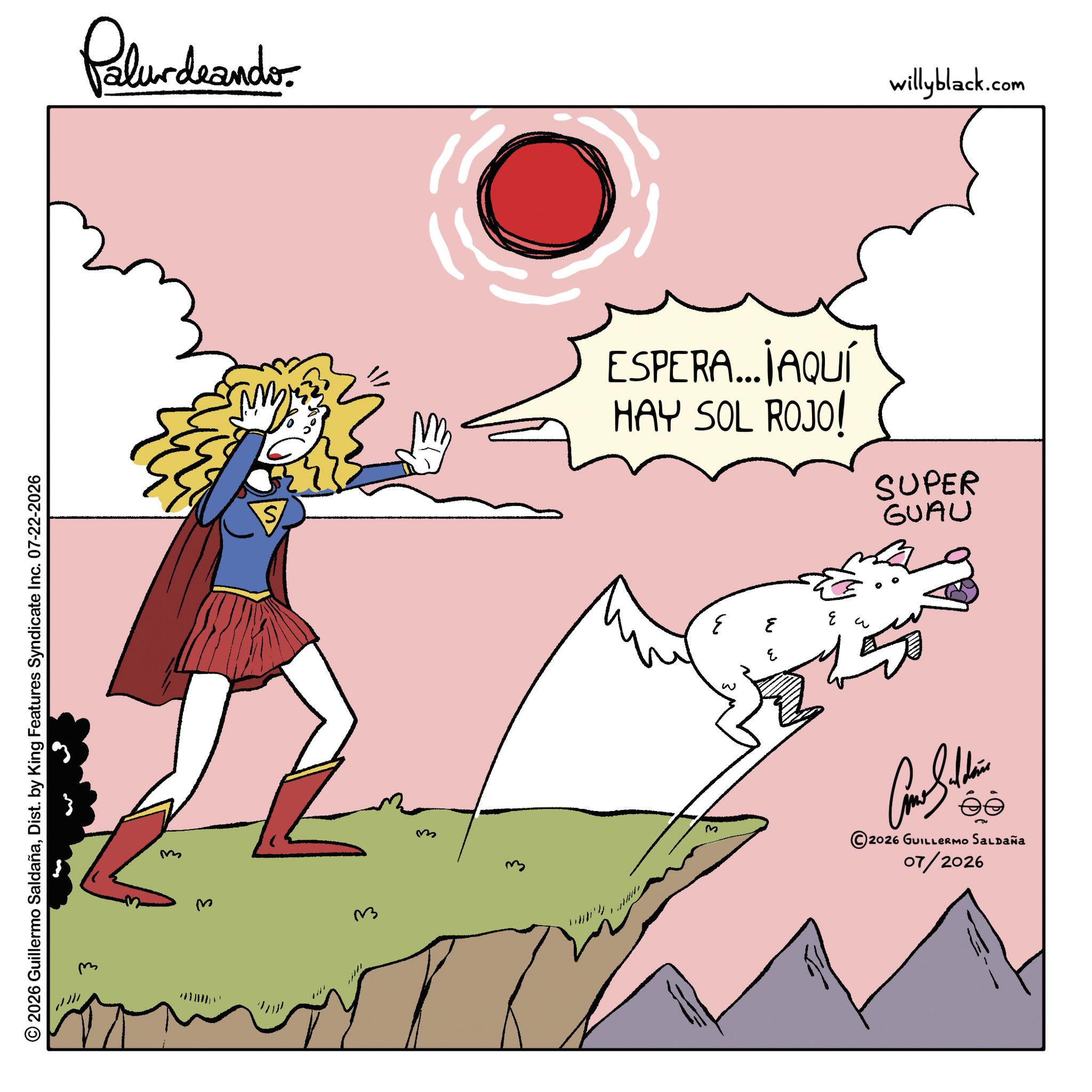 Graphics OCR: © 2026 Guillermo SaldañaDist. by King Features Syndicate Inc. 07-22-2026 ??? ??? 33 Palurdnander. S m 3 ESPERA... JAQUÍ HAY SOL ROJO! SUPER GUAU w 3 3 3 2026 GUILLERMO SALDAÑA 07/2026 willyblack.com © 2026 Guillermo SaldañaDist . by King Features Syndicate Inc. 07-22-2026 ??? ??? 33 Palurdnander . S m 3 ESPERA ... JAQUÍ HAY SOL ROJO ! SUPER GUAU w 3 3 3 2026 GUILLERMO SALDAÑA 07/2026 willyblack.com