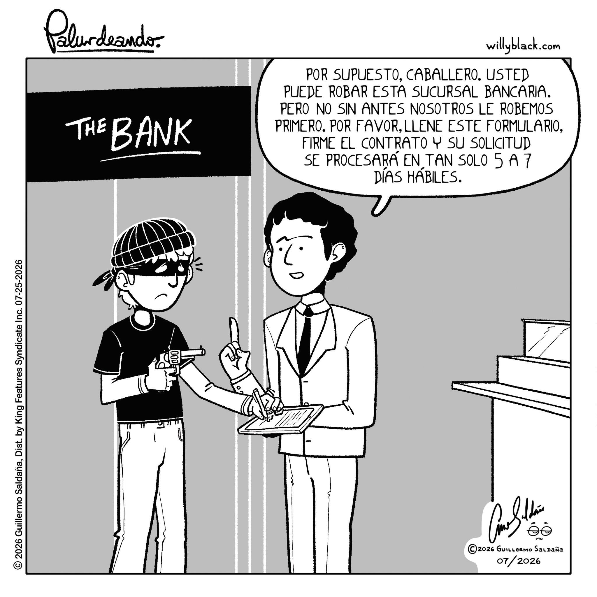 Fictional character OCR: © 2026 Guillermo SaldañaDist. by King Features Syndicate Inc. 07-25-2026 Palurdeando. THE BANK willyblack.com POR SUPUESTOCABALLERO. USTED PUEDE ROBAR ESTA SUCURSAL BANCARIA. PERO NO SIN ANTES NOSOTROS LE ROBEMOS PRIMERO. POR FAVORFIRME EL CONTRATO Y SU SOLICITUD SE PROCESARÁ EN TAN SOLO 5 A7 DÍAS HÁBILES. 000 2026 GUILLERMO SALDAÑA 07/2026 © 2026 Guillermo SaldañaDist . by King Features Syndicate Inc. 07-25-2026 Palurdeando . THE BANK willyblack.com POR SUPUESTOCABALLERO . USTED PUEDE ROBAR ESTA SUCURSAL BANCARIA . PERO NO SIN ANTES NOSOTROS LE ROBEMOS PRIMERO . POR FAVORLLENE ESTE FORMULARIOFIRME EL CONTRATO Y SU SOLICITUD SE PROCESARÁ EN TAN SOLO 5 A7 DÍAS HÁBILES . 000 2026 GUILLERMO SALDAÑA 07/2026