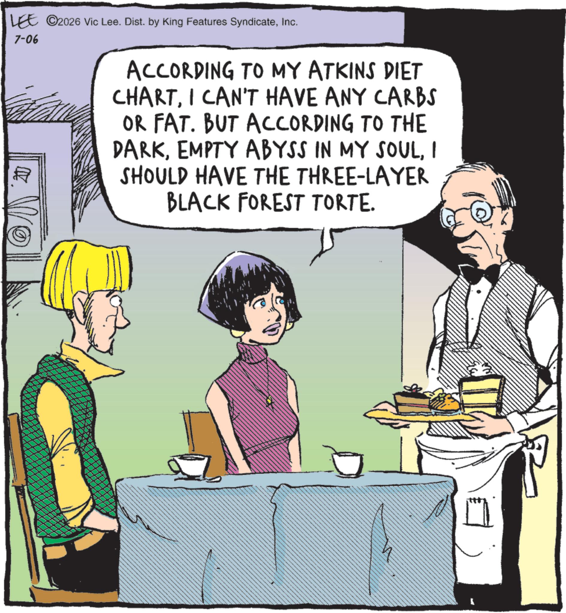 Fictional character OCR: LEE ©2026 Vic Lee. Dist. by King Features SyndicateInc. 7-06 20 ACCORDING TO MY ATKINS DIET CHARTI CAN'T HAVE ANY CARBS OR FAT. BUT ACCORDING TO THE DARKI SHOULD HAVE THE THREE-LAYER BLACK FOREST TORTE. LEE © 2026 Vic Lee . Dist . by King Features SyndicateInc. 7-06 20 ACCORDING TO MY ATKINS DIET CHARTI CAN'T HAVE ANY CARBS OR FAT . BUT ACCORDING TO THE DARKEMPTY ABYSS IN MY SOULI SHOULD HAVE THE THREE - LAYER BLACK FOREST TORTE .
