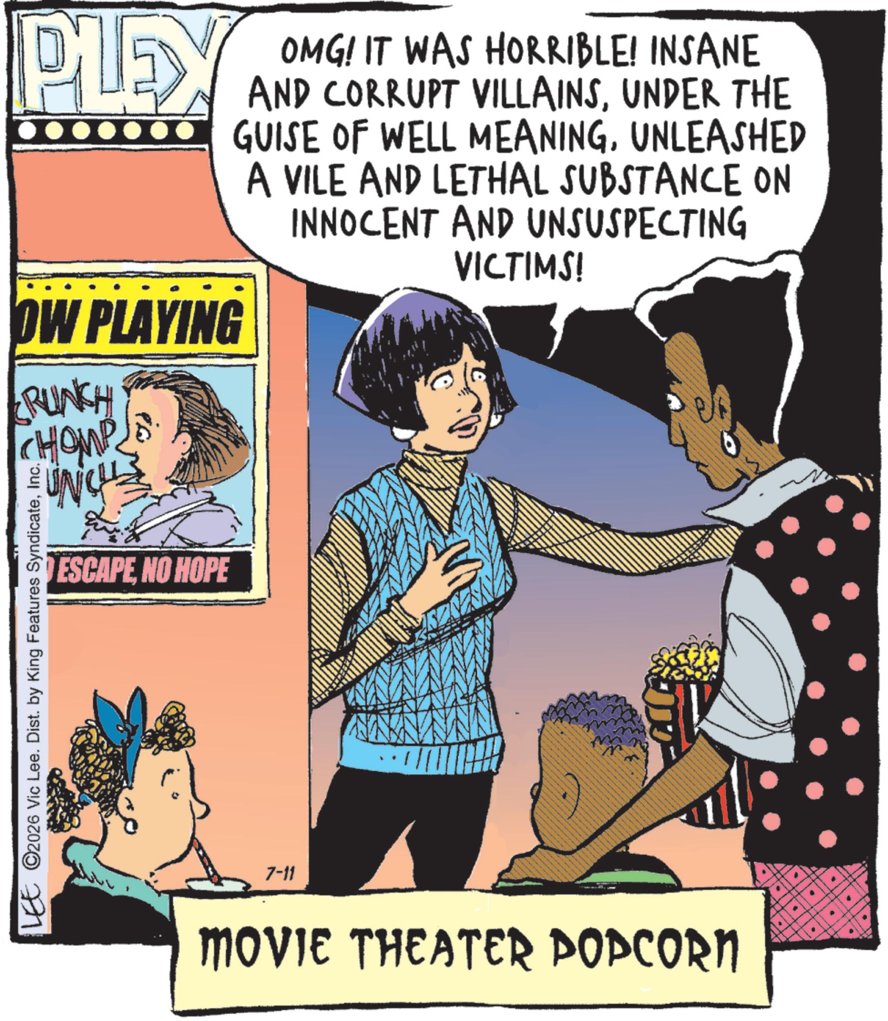 Comics OCR: PLEX OW PLAYING RUNCH CHOMP UNCH LEE ©2026 Vic Lee. Dist. by King Features SyndicateInc. ESCAPENO HOPE OMG! IT WAS HORRIBLE! INSANE AND CORRUPT VILLAINSUNDER THE GUISE OF WELL MEANINGUNLEASHED A VILE AND LETHAL SUBSTANCE ON INNOCENT AND UNSUSPECTING 7-11 VICTIMS! MOVIE THEATER POPCORN " PLEX OW PLAYING RUNCH CHOMP UNCH LEE © 2026 Vic Lee . Dist . by King Features SyndicateInc. ESCAPENO HOPE OMG ! IT WAS HORRIBLE ! INSANE AND CORRUPT VILLAINSUNDER THE GUISE OF WELL MEANINGUNLEASHED A VILE AND LETHAL SUBSTANCE ON INNOCENT AND UNSUSPECTING 7-11 VICTIMS ! MOVIE THEATER POPCORN "