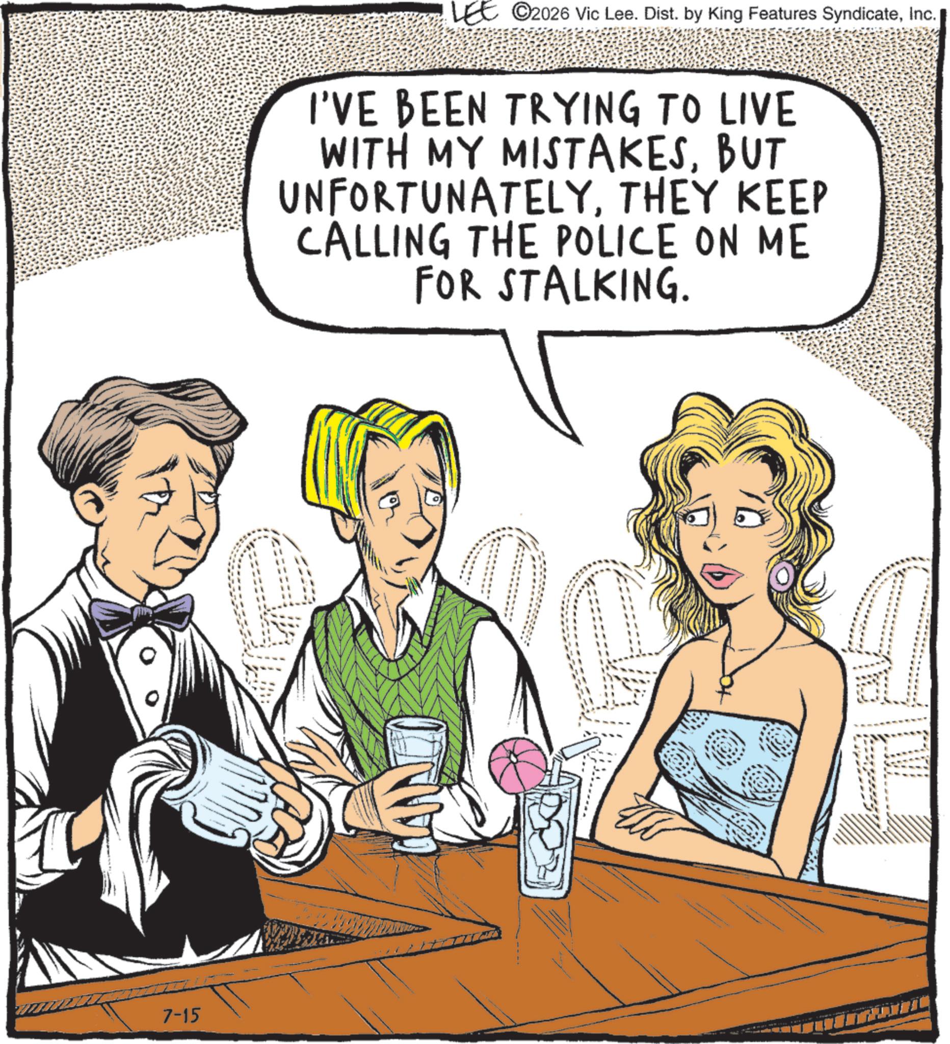 Comics OCR: 7-15 LEE ©2026 Vic Lee. Dist. by King Features SyndicateInc. I'VE BEEN TRYING TO LIVE WITH MY MISTAKESBUT UNFORTUNATELYTHEY KEEP CALLING THE POLICE ON ME FOR STALKING. 7-15 LEE © 2026 Vic Lee . Dist . by King Features SyndicateInc. I'VE BEEN TRYING TO LIVE WITH MY MISTAKESBUT UNFORTUNATELYTHEY KEEP CALLING THE POLICE ON ME FOR STALKING .