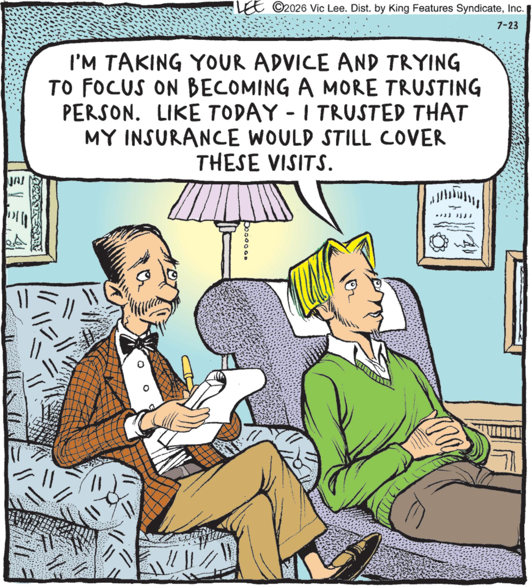 Animated cartoon OCR: JAI LEE © 2026 Vic Lee. Dist. by King Features SyndicateInc. I'M TAKING YOUR ADVICE AND TRYING TO FOCUS ON BECOMING A MORE TRUSTING PERSON. LIKE TODAY - I TRUSTED THAT MY INSURANCE WOULD STILL COVER THESE VISITS. 7-23 JAI LEE © 2026 Vic Lee . Dist . by King Features SyndicateInc. I'M TAKING YOUR ADVICE AND TRYING TO FOCUS ON BECOMING A MORE TRUSTING PERSON . LIKE TODAY - I TRUSTED THAT MY INSURANCE WOULD STILL COVER THESE VISITS . 7-23