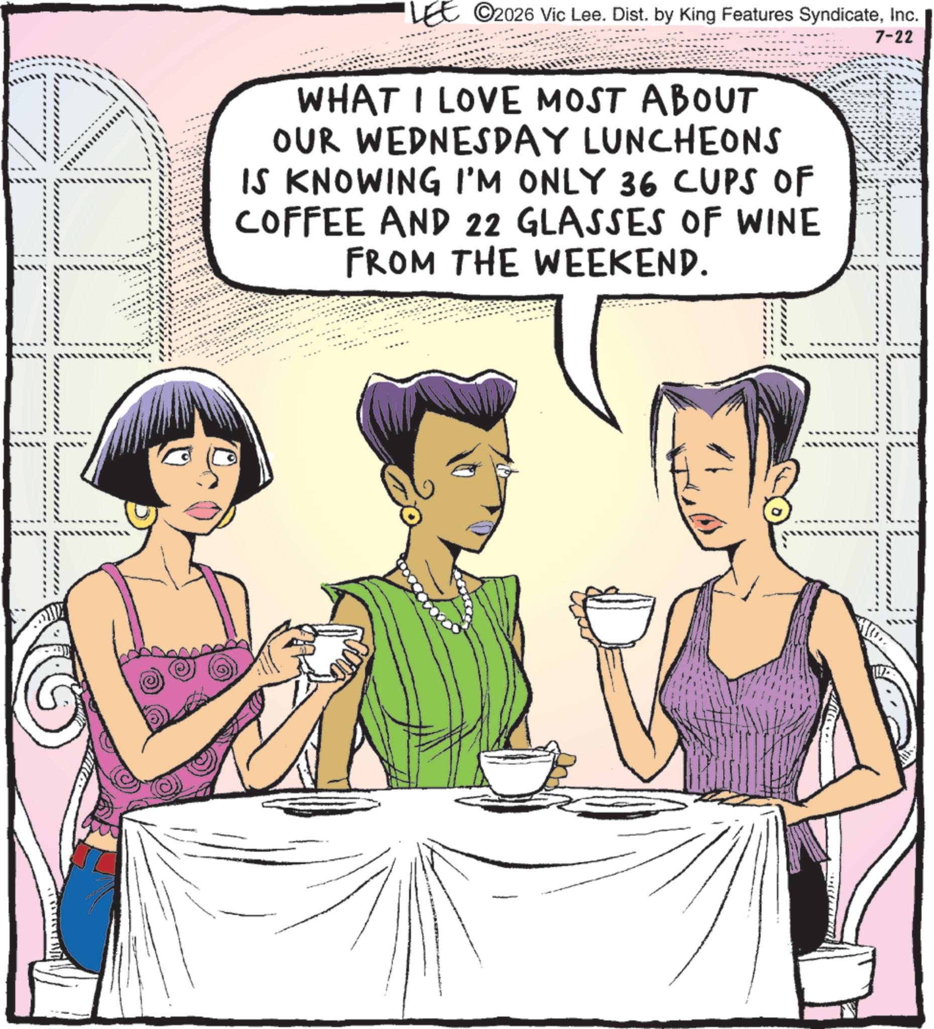Comic book OCR: LEE 2026 Vic Lee. Dist. by King Features SyndicateInc. WHAT I LOVE MOST ABOUT OUR WEDNESDAY LUNCHEONS IS KNOWING I'M ONLY 36 CUPS OF COFFEE AND 22 GLASSES OF WINE FROM THE WEEKEND. 7-22 LEE 2026 Vic Lee . Dist . by King Features SyndicateInc. WHAT I LOVE MOST ABOUT OUR WEDNESDAY LUNCHEONS IS KNOWING I'M ONLY 36 CUPS OF COFFEE AND 22 GLASSES OF WINE FROM THE WEEKEND . 7-22